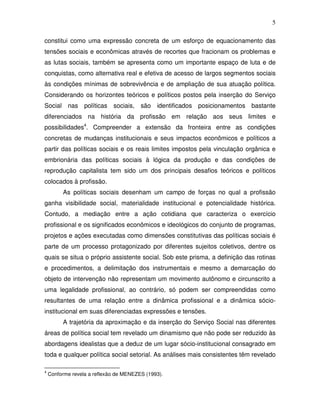 5

constitui como uma expressão concreta de um esforço de equacionamento das
tensões sociais e econômicas através de recortes que fracionam os problemas e
as lutas sociais, também se apresenta como um importante espaço de luta e de
conquistas, como alternativa real e efetiva de acesso de largos segmentos sociais
às condições mínimas de sobrevivência e de ampliação de sua atuação política.
Considerando os horizontes teóricos e políticos postos pela inserção do Serviço
Social nas        políticas sociais,    são   identificados posicionamentos bastante
diferenciados na história da profissão em relação aos seus limites e
possibilidades4. Compreender a extensão da fronteira entre as condições
concretas de mudanças institucionais e seus impactos econômicos e políticos a
partir das políticas sociais e os reais limites impostos pela vinculação orgânica e
embrionária das políticas sociais à lógica da produção e das condições de
reprodução capitalista tem sido um dos principais desafios teóricos e políticos
colocados à profissão.
         As políticas sociais desenham um campo de forças no qual a profissão
ganha visibilidade social, materialidade institucional e potencialidade histórica.
Contudo, a mediação entre a ação cotidiana que caracteriza o exercício
profissional e os significados econômicos e ideológicos do conjunto de programas,
projetos e ações executadas como dimensões constitutivas das políticas sociais é
parte de um processo protagonizado por diferentes sujeitos coletivos, dentre os
quais se situa o próprio assistente social. Sob este prisma, a definição das rotinas
e procedimentos, a delimitação dos instrumentais e mesmo a demarcação do
objeto de intervenção não representam um movimento autônomo e circunscrito a
uma legalidade profissional, ao contrário, só podem ser compreendidas como
resultantes de uma relação entre a dinâmica profissional e a dinâmica sócio-
institucional em suas diferenciadas expressões e tensões.
         A trajetória da aproximação e da inserção do Serviço Social nas diferentes
áreas de política social tem revelado um dinamismo que não pode ser reduzido às
abordagens idealistas que a deduz de um lugar sócio-institucional consagrado em
toda e qualquer política social setorial. As análises mais consistentes têm revelado

4
    Conforme revela a reflexão de MENEZES (1993).
 