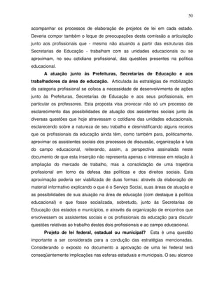 50

acompanhar os processos de elaboração de projetos de lei em cada estado.
Deveria compor também o leque de preocupações desta comissão a articulação
junto aos profissionais que - mesmo não atuando a partir das estruturas das
Secretarias de Educação - trabalham com as unidades educacionais ou se
aproximam, no seu cotidiano profissional, das questões presentes na política
educacional.
      A atuação junto às Prefeituras, Secretarias de Educação e aos
trabalhadores da área de educação. Articulada às estratégias de mobilização
da categoria profissional se coloca a necessidade de desenvolvimento de ações
junto às Prefeituras, Secretarias de Educação e aos seus profissionais, em
particular os professores. Esta proposta visa provocar não só um processo de
esclarecimento das possibilidades de atuação dos assistentes sociais junto às
diversas questões que hoje atravessam o cotidiano das unidades educacionais,
esclarecendo sobre a natureza de seu trabalho e desmistificando alguns receios
que os profissionais da educação ainda têm, como também para, politicamente,
aproximar os assistentes sociais dos processos de discussão, organização e luta
do campo educacional, reiterando, assim, a perspectiva assinalada neste
documento de que esta inserção não representa apenas o interesse em relação à
ampliação do mercado de trabalho, mas a consolidação de uma trajetória
profissional em torno da defesa das políticas e dos direitos sociais. Esta
aproximação poderia ser viabilizada de duas formas: através da elaboração de
material informativo explicando o que é o Serviço Social, suas áreas de atuação e
as possibilidades de sua atuação na área de educação (com destaque à política
educacional) e que fosse socializada, sobretudo, junto às Secretarias de
Educação dos estados e municípios, e através da organização de encontros que
envolvessem os assistentes sociais e os profissionais da educação para discutir
questões relativas ao trabalho destes dois profissionais e ao campo educacional.
      Projeto de lei federal, estadual ou municipal?        Esta é uma questão
importante a ser considerada para a condução das estratégias mencionadas.
Considerando o exposto no documento a aprovação de uma lei federal terá
conseqüentemente implicações nas esferas estaduais e municipais. O seu alcance
 