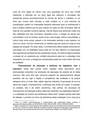 52

outro de uma região do interior com uma população em torno dos 12.000
habitantes, a definição em um texto legal que relacione a vinculação dos
assistentes sociais quantitativamente ao número de alunos e unidades, ou um
texto que vincule esta inserção a cada unidade ou a uma estrutura de
coordenação, podem ter implicações bastante diferentes para os profissionais e
para o próprio trabalho que se quer realizar em cada um dos municípios. Não se
trata de uma questão numérica apenas, mas de fatores que demarcam cada uma
das realidades dos dois municípios. Questões como: a relação da escola com
comunidade e com as famílias, temas como o das drogas, tráfico e sexualidade, a
cultura local, entre outras, passam a ter dimensões distintas e que implicam um
maior ou menor nível de investimento no trabalho para dar conta em cada um dos
espaços de atuação. Por essa razão, o conhecimento efetivo destas estruturas em
articulação com as realidades locais pode ser um fator decisivo na organização
das experiências profissionais dos assistentes sociais. Em determinadas situações
a lotação de um assistente por unidade educacional pode ser a estratégia mais
necessária, em outra, a lotação por coordenadoria pode ser a que melhor dê conta
da realidade.
       Financiamento da educação e dinâmica do legislativo com o
executivo.      Estes   dois    pontos    foram     tratados    neste    documento      como
preocupações presentes nos processos de aprovação de projetos de lei desta
natureza. Não será feita aqui nenhuma proposta de equacionamento dessas
questões, até por fugir a alçada e competência das entidades e da própria
categoria como um todo. Mas, cabem algumas reflexões. A aprovação de uma lei
deste tipo exigirá, invariavelmente, a definição das fontes de custeio. A questão,
na verdade, não é de ordem econômica, mas política. Os processos de
financiamento da educação pública estão bem definidos nas legislações federais12
e a ampliação do número de profissionais desta área13 poderá suscitar dois tipos
de debates: o primeiro em torno da pertinência desta ampliação numa conjuntura

12
    Para um melhor aprofundamento e conhecimento das implicações legais, políticas e
educacionais desta questão ver DOURADO (1999), MELCHIOR (1997) e DAVIES (2000).
13
   Sobre a questão do reconhecimento do assistente social como profissional da área de educação
ou não ver o Parecer Jurídico 23/00 do Conselho Federal de Serviço Social sobre “Implantação do
Serviço Social nas escolas da rede de Ensino Fundamental e Médio” em CFESS (2000).
 