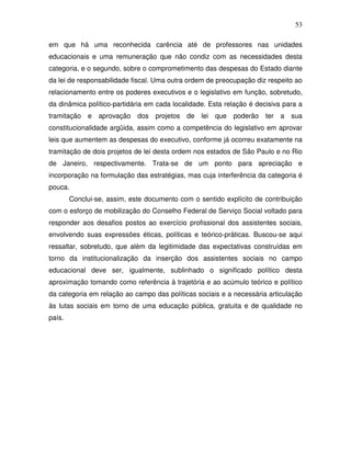 53

em que há uma reconhecida carência até de professores nas unidades
educacionais e uma remuneração que não condiz com as necessidades desta
categoria, e o segundo, sobre o comprometimento das despesas do Estado diante
da lei de responsabilidade fiscal. Uma outra ordem de preocupação diz respeito ao
relacionamento entre os poderes executivos e o legislativo em função, sobretudo,
da dinâmica político-partidária em cada localidade. Esta relação é decisiva para a
tramitação e     aprovação dos projetos de       lei que   poderão    ter a   sua
constitucionalidade argüida, assim como a competência do legislativo em aprovar
leis que aumentem as despesas do executivo, conforme já ocorreu exatamente na
tramitação de dois projetos de lei desta ordem nos estados de São Paulo e no Rio
de Janeiro, respectivamente. Trata-se de um ponto para apreciação e
incorporação na formulação das estratégias, mas cuja interferência da categoria é
pouca.
        Conclui-se, assim, este documento com o sentido explícito de contribuição
com o esforço de mobilização do Conselho Federal de Serviço Social voltado para
responder aos desafios postos ao exercício profissional dos assistentes sociais,
envolvendo suas expressões éticas, políticas e teórico-práticas. Buscou-se aqui
ressaltar, sobretudo, que além da legitimidade das expectativas construídas em
torno da institucionalização da inserção dos assistentes sociais no campo
educacional deve ser, igualmente, sublinhado o significado político desta
aproximação tomando como referência à trajetória e ao acúmulo teórico e político
da categoria em relação ao campo das políticas sociais e a necessária articulação
às lutas sociais em torno de uma educação pública, gratuita e de qualidade no
país.
 