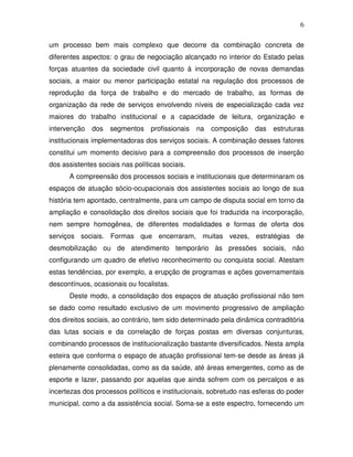 6

um processo bem mais complexo que decorre da combinação concreta de
diferentes aspectos: o grau de negociação alcançado no interior do Estado pelas
forças atuantes da sociedade civil quanto à incorporação de novas demandas
sociais, a maior ou menor participação estatal na regulação dos processos de
reprodução da força de trabalho e do mercado de trabalho, as formas de
organização da rede de serviços envolvendo níveis de especialização cada vez
maiores do trabalho institucional e a capacidade de leitura, organização e
intervenção   dos   segmentos     profissionais   na   composição   das   estruturas
institucionais implementadoras dos serviços sociais. A combinação desses fatores
constitui um momento decisivo para a compreensão dos processos de inserção
dos assistentes sociais nas políticas sociais.
      A compreensão dos processos sociais e institucionais que determinaram os
espaços de atuação sócio-ocupacionais dos assistentes sociais ao longo de sua
história tem apontado, centralmente, para um campo de disputa social em torno da
ampliação e consolidação dos direitos sociais que foi traduzida na incorporação,
nem sempre homogênea, de diferentes modalidades e formas de oferta dos
serviços sociais. Formas que encerraram, muitas vezes, estratégias de
desmobilização ou de atendimento temporário às pressões sociais, não
configurando um quadro de efetivo reconhecimento ou conquista social. Atestam
estas tendências, por exemplo, a erupção de programas e ações governamentais
descontínuos, ocasionais ou focalistas.
      Deste modo, a consolidação dos espaços de atuação profissional não tem
se dado como resultado exclusivo de um movimento progressivo de ampliação
dos direitos sociais, ao contrário, tem sido determinado pela dinâmica contraditória
das lutas sociais e da correlação de forças postas em diversas conjunturas,
combinando processos de institucionalização bastante diversificados. Nesta ampla
esteira que conforma o espaço de atuação profissional tem-se desde as áreas já
plenamente consolidadas, como as da saúde, até áreas emergentes, como as de
esporte e lazer, passando por aquelas que ainda sofrem com os percalços e as
incertezas dos processos políticos e institucionais, sobretudo nas esferas do poder
municipal, como a da assistência social. Soma-se a este espectro, fornecendo um
 