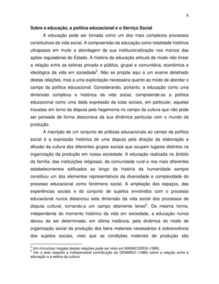 8

Sobre a educação, a política educacional e o Serviço Social
       A educação pode ser tomada como um dos mais complexos processos
constitutivos da vida social. A compreensão da educação como totalidade histórica
ultrapassa em muito a abordagem da sua institucionalização nos marcos das
ações reguladoras do Estado. A história da educação articula de modo não linear
a relação entre as esferas privada e pública, grupal e comunitária, econômica e
ideológica da vida em sociedade5. Não se propõe aqui a um exame detalhado
destas relações, mas a uma explicitação necessária quanto ao modo de abordar o
campo da política educacional. Considerando, portanto, a educação como uma
dimensão complexa e histórica da vida social, compreende-se a política
educacional como uma dada expressão da lutas sociais, em particular, aquelas
travadas em torno da disputa pela hegemonia no campo da cultura que não pode
ser pensada de forma desconexa da sua dinâmica particular com o mundo da
produção.
       A inscrição de um conjunto de práticas educacionais ao campo da política
social é a expressão histórica de uma disputa pela direção da elaboração e
difusão da cultura dos diferentes grupos sociais que ocupam lugares distintos na
organização da produção em nossa sociedade. A educação realizada no âmbito
da família, das instituições religiosas, da comunidade rural e nos mais diferentes
estabelecimentos edificados ao longo da história da humanidade sempre
constituiu um dos elementos representativos da diversidade e complexidade do
processo educacional como fenômeno social. A ampliação dos espaços, das
experiências sociais e do conjunto de sujeitos envolvidos com o processo
educacional nunca distanciou esta dimensão da vida social dos processos de
disputa cultural, tornando-a um campo altamente tenso6. Da mesma forma,
independente do momento histórico da vida em sociedade, a educação nunca
deixou de ser determinada, em última instância, pela dinâmica do modo de
organização social da produção dos bens materiais necessários à sobrevivência
dos sujeitos sociais, visto que as condições materiais de produção são

5
 Um minucioso resgate destas relações pode ser visto em MANACORDA (1989).
6
 Ver a este respeito a indispensável contribuição de GRAMSCI (1989) sobre a relação entre a
educação e a esfera da cultura.
 