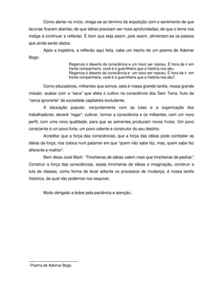 Como alertei no início, chega-se ao término da exposição com o sentimento de que
lacunas ficaram abertas; de que idéias precisam ser mais aprofundadas; de que o tema nos
instiga a continuar a reflexão. É bom que seja assim, pois assim, alimentam-se os passos
que ainda serão dados.
          Após a trajetória, a reflexão aqui feita, cabe um trecho de um poema de Ademar
Bogo:
                        Regamos o deserto da consciência e um novo ser nasceu. É hora de ir em
                        frente companheiro, você é o guerrilheiro que a história nos deu.
                        Regamos o deserto da consciência e um novo ser nasceu. É hora de ir em
                        frente companheira, você é a guerrilheira que a história nos deu6.

          Como educadores, militantes que somos, esta é nossa grande tarefa, nossa grande
missão: acabar com a “seca” que afeta o cultivo na consciência dos Sem Terra, fruto da
“cerca ignorante” da sociedade capitalista excludente.
          A educação popular, conjuntamente com as lutas e a organização dos
trabalhadores, deverá “regar”, cultivar, formar a consciência e os militantes, com um novo
perfil, com uma nova qualidade, para que as sementes produzam novos frutos. Um povo
consciente é um povo forte, um povo valente e construtor do seu destino.
          Acreditar que a força das consciências, que a força das idéias pode combater as
idéias da força, nos coloca num patamar em que “quem não sabe faz, mas, quem sabe faz
diferente e melhor”.
          Bem disse José Marti: “Trincheiras de idéias valem mais que trincheiras de pedras”.
Construir a força das consciências, essas trincheiras de idéias e imaginação, construir a
luta de classes, como forma de levar adiante os processos de mudança, é nossa tarefa
histórica, da qual não podemos nos esquivar.


          Muito obrigado a todos pela paciência e atenção..




6   Poema de Ademar Bogo.
 