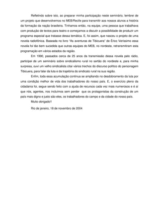 Refletindo sobre isto, ao preparar minha participação neste seminário, lembrei de
um projeto que desenvolvemos no MEB/Recife para transmitir aos nossos alunos a história
da formação da nação brasileira. Tínhamos então, na equipe, uma pessoa que trabalhava
com produção de textos para teatro e começamos a discutir a possibilidade de produzir um
programa especial que tratasse dessa temática. E, foi assim, que nasceu o projeto de uma
novela radiofônica. Baseada no livro “As aventuras de Tibicuera” de Érico Veríssimo essa
novela foi tão bem sucedida que outras equipes do MEB, no nordeste, retransmitiram esta
programação em vários estados da região.
        Em 1990, passados cerca de 25 anos da transmissão dessa novela pelo rádio,
participei de um seminário sobre sindicalismo rural no sertão do nordeste e, para minha
surpresa, ouvi um velho sindicalista citar vários trechos do discurso político do personagem
Tibicuera, para falar da luta e da trajetória do sindicato rural na sua região.
        Enfim, toda essa acumulação continua se ampliando no desdobramento da luta por
uma condição melhor de vida dos trabalhadores do nosso país. E, o exercício pleno da
cidadania foi, segue sendo feito com a ajuda de recursos cada vez mais numerosos e é aí
que nós, agentes, nos incluímos sem perder que os protagonistas da construção de um
país mais digno e justo são eles, os trabalhadores do campo e da cidade do nosso país.
        Muito obrigado!!

        Rio de janeiro, 18 de novembro de 2004
 