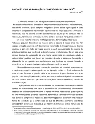 EDUCAÇÃO POPULAR: FORMAÇÃO DA CONSCIÊNCIA E LUTA POLÍTICA54
                                                                                                   Mauro Luis Iasi55




            A formação política é uma das ações mais enfatizadas pelas organizações
 dos trabalhadores em seu processo de luta pela emancipação humana. Paradoxalmente,
esta eterna prioridade, quase sempre é relegada na prática destas organizações. A cada
encontro ou congresso dos movimentos e organizações das forças populares, a formação é
reafirmada, para no próximo encontro detectarmos que aquilo que foi planejado não se
realizou, ou, no limite, não se realizou da forma como se esperava. Por que isto acontece?
          Em nossa visão há uma certa mistificação do tema da “formação política” ou da
“educação popular”, dependendo da maneira como o assunto é tratado entre nós. Por
vezes a formação assume o perfil de uma mera transmissão da linha partidária, ou de uma
doutrina, e, por outro lado, por vezes assume o papel supervalorizado de criadora da
própria consciência que nos levará às transformações revolucionárias. De um lado, uma
simples técnica de socialização de uma teoria transformada em receituário colado a
determinados “modelos” que devem ser repetidos; de outro o espaço de formulação e
elaboração de um suposto novo conhecimento que iluminará as mentes, levando a
consciência em si, através do ato educativo, até uma consciência para si.
          Há um evidente exagero nesta polarização, no entanto, ela nos ajuda a compreender
o movimento percorrido pelas experiências em formação política no Brasil e algumas de
suas lacunas. Para nós a questão inicial a ser enfrentada é que a forma da educação
popular, ou da formação política de quadros, está inseparavelmente ligada à maneira como
as forças políticas entendem o processo de formação da classe e concebem o caminho de
sua emancipação.
             A própria idéia de que há necessidade de um processo educativo especificamente
voltado aos trabalhadores com vistas á socialização de um determinado conhecimento
essencial em sua tarefa transformadora, já implica em certos pressupostos, quais sejam: 1)
há uma diferença entre aparência e essência, de forma que a simples vivência da realidade
não oferece a compreensão necessária das determinações que sustentam uma particular
forma de sociedade; 2) a compreensão de que as diferentes alternativas societárias
correspondem a interesses de classe, o que nos leva a afirmar que tanto a manutenção da

54   Tema tratado no Seminário de Educação popular e Lutas Sociais do CFCH da UFRJ no dia 18 de novembro de 2004.
55
     Mauro Luis Iasi é doutor em Sociologia pela FFLCH da USP, professor titular de Ciência Política e Teoria do Estado da
     Faculdade de Direito de São Bernardo do Campo, professor de Sociologia da Universidade Metodista de São Paulo e
     educador do Núcleo de Educação popular 13 de Maio.
 