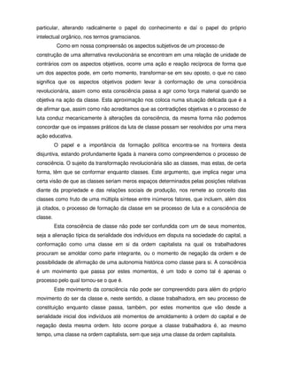 particular, alterando radicalmente o papel do conhecimento e daí o papel do próprio
intelectual orgânico, nos termos gramscianos.
           Como em nossa compreensão os aspectos subjetivos de um processo de
construção de uma alternativa revolucionária se encontram em uma relação de unidade de
contrários com os aspectos objetivos, ocorre uma ação e reação recíproca de forma que
um dos aspectos pode, em certo momento, transformar-se em seu oposto, o que no caso
significa que os aspectos objetivos podem levar à conformação de uma consciência
revolucionária, assim como esta consciência passa a agir como força material quando se
objetiva na ação da classe. Esta aproximação nos coloca numa situação delicada que é a
de afirmar que, assim como não acreditamos que as contradições objetivas e o processo de
luta conduz mecanicamente à alterações da consciência, da mesma forma não podemos
concordar que os impasses práticos da luta de classe possam ser resolvidos por uma mera
ação educativa.
          O papel e a importância da formação política encontra-se na fronteira desta
disjuntiva, estando profundamente ligada à maneira como compreendemos o processo de
consciência. O sujeito da transformação revolucionária são as classes, mas estas, de certa
forma, têm que se conformar enquanto classes. Este argumento, que implica negar uma
certa visão de que as classes seriam meros espaços determinados pelas posições relativas
diante da propriedade e das relações sociais de produção, nos remete ao conceito das
classes como fruto de uma múltipla síntese entre inúmeros fatores, que incluem, além dos
já citados, o processo de formação da classe em se processo de luta e a consciência de
classe.
          Esta consciência de classe não pode ser confundida com um de seus momentos,
seja a alienação típica da serialidade dos indivíduos em disputa na sociedade do capital, a
conformação como uma classe em si da ordem capitalista na qual os trabalhadores
procuram se amoldar como parte integrante, ou o momento de negação da ordem e de
possibilidade de afirmação de uma autonomia histórica como classe para si. A consciência
é um movimento que passa por estes momentos, é um todo e como tal é apenas o
processo pelo qual tornou-se o que é.
          Este movimento da consciência não pode ser compreendido para além do próprio
movimento do ser da classe e, neste sentido, a classe trabalhadora, em seu processo de
constituição enquanto classe passa, também, por estes momentos que vão desde a
serialidade inicial dos indivíduos até momentos de amoldamento à ordem do capital e de
negação desta mesma ordem. Isto ocorre porque a classe trabalhadora é, ao mesmo
tempo, uma classe na ordem capitalista, sem que seja uma classe da ordem capitalista.
 
