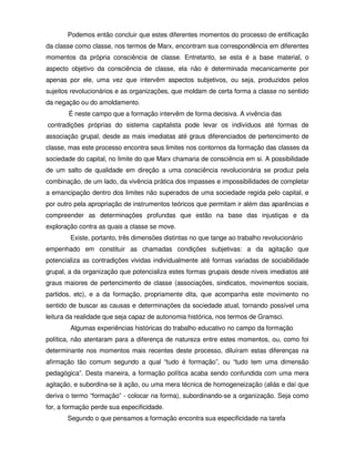 Podemos então concluir que estes diferentes momentos do processo de entificação
da classe como classe, nos termos de Marx, encontram sua correspondência em diferentes
momentos da própria consciência de classe. Entretanto, se esta é a base material, o
aspecto objetivo da consciência de classe, ela não é determinada mecanicamente por
apenas por ele, uma vez que intervêm aspectos subjetivos, ou seja, produzidos pelos
sujeitos revolucionários e as organizações, que moldam de certa forma a classe no sentido
da negação ou do amoldamento.
       É neste campo que a formação intervêm de forma decisiva. A vivência das
contradições próprias do sistema capitalista pode levar os indivíduos até formas de
associação grupal, desde as mais imediatas até graus diferenciados de pertencimento de
classe, mas este processo encontra seus limites nos contornos da formação das classes da
sociedade do capital, no limite do que Marx chamaria de consciência em si. A possibilidade
de um salto de qualidade em direção a uma consciência revolucionária se produz pela
combinação, de um lado, da vivência prática dos impasses e impossibilidades de completar
a emancipação dentro dos limites não superados de uma sociedade regida pelo capital, e
por outro pela apropriação de instrumentos teóricos que permitam ir além das aparências e
compreender as determinações profundas que estão na base das injustiças e da
exploração contra as quais a classe se move.
        Existe, portanto, três dimensões distintas no que tange ao trabalho revolucionário
empenhado em constituir as chamadas condições subjetivas: a da agitação que
potencializa as contradições vividas individualmente até formas variadas de sociabilidade
grupal, a da organização que potencializa estes formas grupais desde níveis imediatos até
graus maiores de pertencimento de classe (associações, sindicatos, movimentos sociais,
partidos, etc), e a da formação, propriamente dita, que acompanha este movimento no
sentido de buscar as causas e determinações da sociedade atual, tornando possível uma
leitura da realidade que seja capaz de autonomia histórica, nos termos de Gramsci.
        Algumas experiências históricas do trabalho educativo no campo da formação
política, não atentaram para a diferença de natureza entre estes momentos, ou, como foi
determinante nos momentos mais recentes deste processo, diluíram estas diferenças na
afirmação tão comum segundo a qual “tudo é formação”, ou “tudo tem uma dimensão
pedagógica”. Desta maneira, a formação política acaba sendo confundida com uma mera
agitação, e subordina-se à ação, ou uma mera técnica de homogeneização (aliás e daí que
deriva o termo “formação” - colocar na forma), subordinando-se a organização. Seja como
for, a formação perde sua especificidade.
       Segundo o que pensamos a formação encontra sua especificidade na tarefa
 