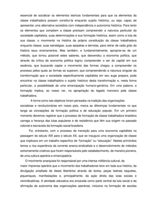 essencial de socializar os elementos teóricos fundamentais para que os elementos da
classe trabalhadora possam constituí-la enquanto sujeito histórico, ou seja, capaz de
apresentar uma alternativa societária com independência e autonomia histórica. Para tanto
os elementos que compõem a classe precisam compreender a natureza particular da
sociedade capitalista, suas determinações e sua formação histórica, assim como a luta de
sua classe, o movimento na história da própria constituição da classe trabalhadora
enquanto classe, suas estratégias, suas epopéias e derrotas, para retirar de cada grão da
história seus ensinamentos. Mas também, e fundamentalmente, apropriar-se de um
método, que tornou possível estes saberes, que desvendou a economia política, que
através da crítica da economia política logrou compreender o ser do capital em sua
essência, que buscando captar o movimento das formas chegou a compreender os
processo pelos quais as formas se superam, que compreendendo a natureza singular da
transformação que a sociedade especificamente capitalista em seu auge prepara, pode
encontrar na classe trabalhadora o sujeito histórico desta transformação e, nesta forma
particular, a possibilidade de uma emancipação humano-genérica. Em uma palavra, a
formação implica, ao nosso ver, na apropriação do legado marxiano pela classe
trabalhadora.
        A forma como tais objetivos foram pensados na tradição das organizações
socialistas e revolucionárias em nosso país, marca as diferenças fundamentais no que
tange as concepções da formação política e de educação popular. Em um primeiro
momento devemos registrar que o processo de formação da classe trabalhadora brasileira
carrega a herança das lutas populares e de resistência que têm sua origem no passado
colonial e escravista da formação social brasileira.
       Foi, entretanto, com o processo de transição para uma economia capitalista na
passagem do século XIX para o século XX, que se inaugura uma organização de classe
que implicava em um trabalho específico de “formação” ou “educação”. Nestes primórdios
temos a rica experiência da corrente anarco-sindicalista e o desenvolvimento de métodos
extremamente criativos que foram responsáveis pelo estabelecimento, de maneira pioneira,
de uma cultura operária e emancipatória.
    O movimento anarquista foi responsável por uma intensa militância cultural, da
maior imprensa operária que o movimento dos trabalhadores teve em toda sua história, da
divulgação ampliada de ideais libertários através de textos, peças teatrais esquetes,
piqueniques, manifestações e, principalmente, da ação direta das lutas sociais e
reivindicatórias. A atividade educativa era encarada como parte central da luta social e da
afirmação da autonomia das organizações operárias, inclusive na formação de escolas
 