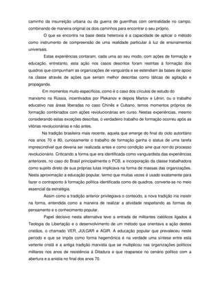caminho da insurreição urbana ou da guerra de guerrilhas com centralidade no campo,
combinando de maneira original os dois caminhos para encontrar o seu próprio.
        O que se encontra na base desta heteroxia é a capacidade de aplicar o método
como instrumento de compreensão de uma realidade particular à luz de ensinamentos
universais.
        Estas experiências contaram, cada uma ao seu modo, com ações de formação e
educação, entretanto, esta ação nos casos descritos foram restritas à formação dos
quadros que compunham as organizações de vanguarda e se estendiam às bases de apoio
na classe através de ações que seriam melhor descritas como táticas de agitação e
propaganda.
        Em momentos muito específicos, como é o caso dos círculos de estudo do
marxismo na Rússia, incentivados por Plekanov e depois Martov e Lênin, ou o trabalho
educativo nas áreas liberadas no caso Chinês e Cubano, temos momentos próprios de
formação combinados com ações revolucionárias em curso. Nestas experiências, mesmo
considerando estas exceções descritas, o verdadeiro trabalho de formação ocorreu após as
vitórias revolucionárias e não antes.
       Na tradição brasileira mais recente, aquela que emerge do final do ciclo autoritário
nos anos 70 e 80, curiosamente o trabalho de formação ganha o status de uma tarefa
imprescindível que deveria ser realizada antes e como condição sine qua non do processo
revolucionário. Criticando a forma que era identificada como vanguardista das experiências
anteriores, no caso do Brasil principalmente o PCB, a incorporação da classe trabalhadora
como sujeito direto de sua próprias lutas implicava na forma de massas das organizações.
Nesta aproximação a educação popular, termo que muitas vezes é usado exatamente para
fazer o contraponto à formação política identificada como de quadros, converte-se no meio
essencial da estratégia.
        Assim como a tradição anterior privilegiava o conteúdo, a nova tradição iria insistir
na forma, entendida como a maneira de realizar a atividade respeitando as formas de
pensamento e o conhecimento popular.
        Papel decisivo nesta alternativa teve a entrada de militantes católicos ligados à
Teologia da Libertação e o desenvolvimento de um método que orientava a ação destes
cristãos, o chamado VER, JULGAR e AGIR. A educação popular que prevaleceu neste
período e que se impôs como forma hegemônica é na verdade uma síntese entre esta
vertente cristã e a antiga tradição marxista que se multiplicou nas organizações políticos
militares nos anos de resistência á Ditadura e que reaparece no cenário político com a
abertura e a anistia no final dos anos 70.
 