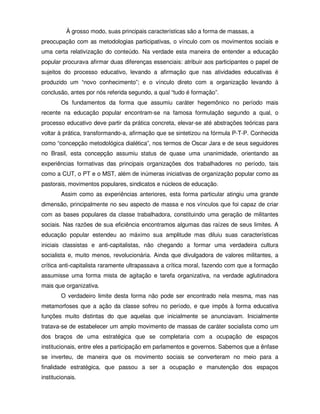 À grosso modo, suas principais características são a forma de massas, a
preocupação com as metodologias participativas, o vínculo com os movimentos sociais e
uma certa relativização do conteúdo. Na verdade esta maneira de entender a educação
popular procurava afirmar duas diferenças essenciais: atribuir aos participantes o papel de
sujeitos do processo educativo, levando a afirmação que nas atividades educativas é
produzido um “novo conhecimento”; e o vínculo direto com a organização levando à
conclusão, antes por nós referida segundo, a qual “tudo é formação”.
        Os fundamentos da forma que assumiu caráter hegemônico no período mais
recente na educação popular encontram-se na famosa formulação segundo a qual, o
processo educativo deve partir da prática concreta, elevar-se até abstrações teóricas para
voltar à prática, transformando-a, afirmação que se sintetizou na fórmula P-T-P. Conhecida
como “concepção metodológica dialética”, nos termos de Oscar Jara e de seus seguidores
no Brasil, esta concepção assumiu status de quase uma unanimidade, orientando as
experiências formativas das principais organizações dos trabalhadores no período, tais
como a CUT, o PT e o MST, além de inúmeras iniciativas de organização popular como as
pastorais, movimentos populares, sindicatos e núcleos de educação.
        Assim como as experiências anteriores, esta forma particular atingiu uma grande
dimensão, principalmente no seu aspecto de massa e nos vínculos que foi capaz de criar
com as bases populares da classe trabalhadora, constituindo uma geração de militantes
sociais. Nas razões de sua eficiência encontramos algumas das raízes de seus limites. A
educação popular estendeu ao máximo sua amplitude mas diluiu suas características
iniciais classistas e anti-capitalistas, não chegando a formar uma verdadeira cultura
socialista e, muito menos, revolucionária. Ainda que divulgadora de valores militantes, a
crítica anti-capitalista raramente ultrapassava a crítica moral, fazendo com que a formação
assumisse uma forma mista de agitação e tarefa organizativa, na verdade aglutinadora
mais que organizativa.
        O verdadeiro limite desta forma não pode ser encontrado nela mesma, mas nas
metamorfoses que a ação da classe sofreu no período, e que impôs à forma educativa
funções muito distintas do que aquelas que inicialmente se anunciavam. Inicialmente
tratava-se de estabelecer um amplo movimento de massas de caráter socialista como um
dos braços de uma estratégica que se completaria com a ocupação de espaços
institucionais, entre eles a participação em parlamentos e governos. Sabemos que a ênfase
se inverteu, de maneira que os movimento sociais se converteram no meio para a
finalidade estratégica, que passou a ser a ocupação e manutenção dos espaços
institucionais.
 