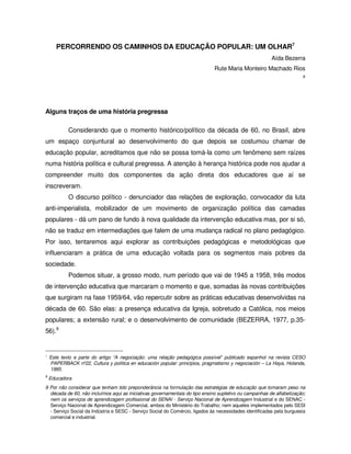 PERCORRENDO OS CAMINHOS DA EDUCAÇÃO POPULAR: UM OLHAR7
                                                                                                         Aída Bezerra
                                                                              Rute Maria Monteiro Machado Rios
                                                                                                                       8




Alguns traços de uma história pregressa

            Considerando que o momento histórico/político da década de 60, no Brasil, abre
um espaço conjuntural ao desenvolvimento do que depois se costumou chamar de
educação popular, acreditamos que não se possa tomá-la como um fenômeno sem raízes
numa história política e cultural pregressa. A atenção à herança histórica pode nos ajudar a
compreender muito dos componentes da ação direta dos educadores que aí se
inscreveram.
            O discurso político - denunciador das relações de exploração, convocador da luta
anti-imperialista, mobilizador de um movimento de organização política das camadas
populares - dá um pano de fundo à nova qualidade da intervenção educativa mas, por si só,
não se traduz em intermediações que falem de uma mudança radical no plano pedagógico.
Por isso, tentaremos aqui explorar as contribuições pedagógicas e metodológicas que
influenciaram a prática de uma educação voltada para os segmentos mais pobres da
sociedade.
            Podemos situar, a grosso modo, num período que vai de 1945 a 1958, três modos
de intervenção educativa que marcaram o momento e que, somadas às novas contribuições
que surgiram na fase 1959/64, vão repercutir sobre as práticas educativas desenvolvidas na
década de 60. São elas: a presença educativa da Igreja, sobretudo a Católica, nos meios
populares; a extensão rural; e o desenvolvimento de comunidade (BEZERRA, 1977, p.35-
56).9


7   Este texto e parte do artigo “A negociação: uma relação pedagógica possível” publicado espanhol na revista CESO
    PAPERBACK nº22, Cultura y política en educación popular: princípios, pragmatismo y negociación – La Haya, Holanda,
    1995.
8
    Educadora
9 Por não considerar que tenham tido preponderância na formulação das estratégias de educação que tomaram peso na
  década de 60, não incluímos aqui as iniciativas governamentais do tipo ensino supletivo ou campanhas de alfabetização;
  nem os serviços de aprendizagem profissional do SENAI - Serviço Nacional de Aprendizagem Industrial e do SENAC -
  Serviço Nacional de Aprendizagem Comercial, ambos do Ministério do Trabalho; nem aqueles implementados pelo SESI
  - Serviço Social da Indústria e SESC - Serviço Social do Comércio, ligados às necessidades identificadas pela burguesia
  comercial e industrial.
 