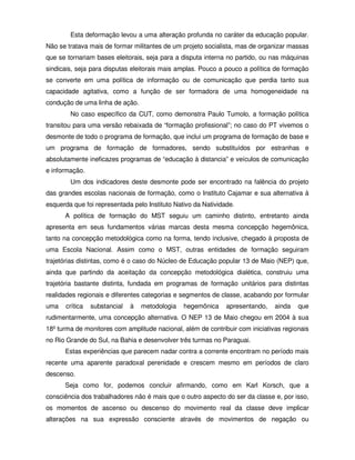 Esta deformação levou a uma alteração profunda no caráter da educação popular.
Não se tratava mais de formar militantes de um projeto socialista, mas de organizar massas
que se tornariam bases eleitorais, seja para a disputa interna no partido, ou nas máquinas
sindicais, seja para disputas eleitorais mais amplas. Pouco a pouco a política de formação
se converte em uma política de informação ou de comunicação que perdia tanto sua
capacidade agitativa, como a função de ser formadora de uma homogeneidade na
condução de uma linha de ação.
        No caso específico da CUT, como demonstra Paulo Tumolo, a formação política
transitou para uma versão rebaixada de “formação profissional”; no caso do PT vivemos o
desmonte de todo o programa de formação, que inclui um programa de formação de base e
um programa de formação de formadores, sendo substituídos por estranhas e
absolutamente ineficazes programas de “educação à distancia” e veículos de comunicação
e informação.
        Um dos indicadores deste desmonte pode ser encontrado na falência do projeto
das grandes escolas nacionais de formação, como o Instituto Cajamar e sua alternativa à
esquerda que foi representada pelo Instituto Nativo da Natividade.
      A política de formação do MST seguiu um caminho distinto, entretanto ainda
apresenta em seus fundamentos várias marcas desta mesma concepção hegemônica,
tanto na concepção metodológica como na forma, tendo inclusive, chegado à proposta de
uma Escola Nacional. Assim como o MST, outras entidades de formação seguiram
trajetórias distintas, como é o caso do Núcleo de Educação popular 13 de Maio (NEP) que,
ainda que partindo da aceitação da concepção metodológica dialética, construiu uma
trajetória bastante distinta, fundada em programas de formação unitários para distintas
realidades regionais e diferentes categorias e segmentos de classe, acabando por formular
uma   crítica   substancial   à   metodologia   hegemônica     apresentando,   ainda   que
rudimentarmente, uma concepção alternativa. O NEP 13 de Maio chegou em 2004 à sua
18º turma de monitores com amplitude nacional, além de contribuir com iniciativas regionais
no Rio Grande do Sul, na Bahia e desenvolver três turmas no Paraguai.
      Estas experiências que parecem nadar contra a corrente encontram no período mais
recente uma aparente paradoxal perenidade e crescem mesmo em períodos de claro
descenso.
      Seja como for, podemos concluir afirmando, como em Karl Korsch, que a
consciência dos trabalhadores não é mais que o outro aspecto do ser da classe e, por isso,
os momentos de ascenso ou descenso do movimento real da classe deve implicar
alterações na sua expressão consciente através de movimentos de negação ou
 