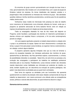 Os encontros de grupo ocorrem quinzenalmente com duração de duas horas e
meia, aproximadamente. São iniciados com uma atividade física, com o apoio da equipe de
Ginástica Laboral da empresa. Os temas trabalhados são bastante variados e a
programação é feita considerando os interesses dos membros do grupo. São abordadas
questões relativas à família, benefícios previdenciários, convênios para fins de assistência
médica, dentre outros.
        Verificamos nesse modelo de intervenção forte presença da visão de trabalho
como mecanismo de fortalecimento numa dimensão utilitarista do homem, ainda que o
programa se apresente estruturado de forma bastante flexível, tanto em relação ao
ingresso de participantes quanto em relação aos temas desenvolvidos.
        Todos os empregados afastados há mais de três meses são elegíveis ao
Programa, sendo facultada a participação dos doentes em tratamento quimioterápico e
doentes crônicos com seqüelas físicas e emocionais, a fim de evitar constrangimento
perante os colegas.
        Um outro aspecto significativo presente no trabalho desenvolvido é a relação entre
o grupo e os profissionais da equipe. Apesar de haver direcionamento e condução dos
temas, o grupo é livre para propor outras temáticas, se organizar interna e externamente e,
se o desejar, conduzir alguns trabalhos.
        O programa apresenta algumas limitações visto que ao invés de fomentar a
procura de ocupações baseadas nos interesses particulares dos membros do grupo,
apresenta-lhes as alternativas, não lhes permitindo explorar, autonomamente, o universo
de possibilidades oferecidos na sociedade. Nesta linha, de certa forma se processa uma
condução dos empregados a participarem de trabalhos de reabilitação profissional
oferecidos pela (e na) empresa. Paralelamente, cursos diversos também são oferecidos
visando desenvolver outras habilidades aos vitimizados por acidentes de trabalho, ou
ainda, também àqueles que, em decorrência da evolução de quadros patológicos, não
podem mais desenvolver as atividades para as quais foram contratados.
        Essa forma de organizar as atividades junto aos funcionários não apresenta
questionamento ao sistema de produção onde essas relações (compra/venda da força de
trabalho) se desenvolvem, nem mesmo promovem uma reflexão sobre as conseqüências
sociais, políticas e culturais dela decorrentes, às quais tentaremos discorrer a seguir.


Elementos teóricos centrais


                      A referência central para o estudo dos condicionantes da saúde-doença é o
                      processo de trabalho, conceito recuperado, nos anos 70, das idéias
 