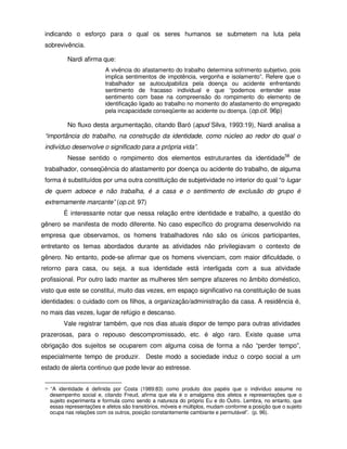 indicando o esforço para o qual os seres humanos se submetem na luta pela
 sobrevivência.

             Nardi afirma que:
                             A vivência do afastamento do trabalho determina sofrimento subjetivo, pois
                             implica sentimentos de impotência, vergonha e isolamento”. Refere que o
                             trabalhador se autoculpabiliza pela doença ou acidente enfrentando
                             sentimento de fracasso individual e que “podemos entender esse
                             sentimento com base na compreensão do rompimento do elemento de
                             identificação ligado ao trabalho no momento do afastamento do empregado
                             pela incapacidade conseqüente ao acidente ou doença. (op.cit. 96p)

             No fluxo desta argumentação, citando Baró (apud Silva, 1993:19), Nardi analisa a
 “importância do trabalho, na construção da identidade, como núcleo ao redor do qual o
 indivíduo desenvolve o significado para a própria vida”.
             Nesse sentido o rompimento dos elementos estruturantes da identidade58 de
 trabalhador, conseqüência do afastamento por doença ou acidente do trabalho, de alguma
 forma é substituídos por uma outra constituição de subjetividade no interior do qual “o lugar
 de quem adoece e não trabalha, é a casa e o sentimento de exclusão do grupo é
 extremamente marcante” (op.cit. 97)
           É interessante notar que nessa relação entre identidade e trabalho, a questão do
gênero se manifesta de modo diferente. No caso específico do programa desenvolvido na
empresa que observamos, os homens trabalhadores não são os únicos participantes,
entretanto os temas abordados durante as atividades não privilegiavam o contexto de
gênero. No entanto, pode-se afirmar que os homens vivenciam, com maior dificuldade, o
retorno para casa, ou seja, a sua identidade está interligada com a sua atividade
profissional. Por outro lado manter as mulheres têm sempre afazeres no âmbito doméstico,
visto que este se constitui, muito das vezes, em espaço significativo na constituição de suas
identidades: o cuidado com os filhos, a organização/administração da casa. A residência é,
no mais das vezes, lugar de refúgio e descanso.
           Vale registrar também, que nos dias atuais dispor de tempo para outras atividades
prazerosas, para o repouso descompromissado, etc. é algo raro. Existe quase uma
obrigação dos sujeitos se ocuparem com alguma coisa de forma a não “perder tempo”,
especialmente tempo de produzir. Deste modo a sociedade induz o corpo social a um
estado de alerta continuo que pode levar ao estresse.


 58   “A identidade é definida por Costa (1989:83) como produto dos papéis que o indivíduo assume no
      desempenho social e, citando Freud, afirma que ela é o amalgama dos afetos e representações que o
      sujeito experimenta e formula como sendo a natureza do próprio Eu e do Outro. Lembra, no entanto, que
      essas representações e afetos são transitórios, móveis e múltiplos, mudam conforme a posição que o sujeito
      ocupa nas relações com os outros, posição constantemente cambiante e permutável”. (p. 96).
 