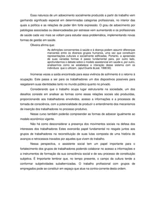 Essa natureza de um adoecimento socialmente produzido a partir do trabalho vem
ganhando significado especial em determinadas categorias profissionais, no interior das
quais a política e as relações de poder têm forte expressão. O grau de adoecimento por
patologias associadas ou desencadeadas por estresse vem aumentando e os profissionais
de saúde cada vez mais se voltam para estudar essa problemática, implementando novas
formas de gestão em saúde.
       Oliveira afirma que:
                    As definições concernentes à saúde e à doença podem assumir diferenças
                    marcantes entre os diversos grupos humanos, uma vez que constituem
                    representações culturais e socialmente edificadas. Portanto, a apreensão
                    de suas variadas formas é passo fundamental para, por outro lado,
                    aprofundarmos o debate sobre o modelo assistencial em saúde e, por outro,
                    analisarmos como se estabelece a interação desse sistema com os
                    indivíduos que o utilizam. (aput Duarte &Leal, 1998:93)

       Inúmeras vezes a saída encontrada para essa vivência de sofrimento é o retorno à
ocupação. Este passa a ser para os trabalhadores um dos dispositivos possíveis para
resgatarem suas identidades tanto no mundo público quanto no privado.
       Considerando que o trabalho ocupa lugar estruturante na sociedade, um dos
desafios consiste em analisar as formas como essas relações sociais são produzidas,
proporcionando aos trabalhadores envolvidos, acesso a informações e a processos de
tomada de consciência, com a potencialidade de produzir o entendimento dos mecanismos
de inserção dos trabalhadores no processo produtivo.
       Nesse curso também poderão compreender as formas de adoecer igualmente ao
modelo econômico vigente.
       Não há como desconsiderar a presença dos movimentos sociais na defesa dos
interesses dos trabalhadores Estes exercerão papel fundamental no resgate juntos aos
grupos de trabalhadores na reconstituição de suas lutas composta de uma história de
avanços e retrocessos travados por aqueles que vivem do trabalho.
       Nessa perspectiva, o assistente social tem um papel importante para o
fortalecimento dos grupos de trabalhadores podendo colaborar no acesso a informações e
a instrumentos de formação da sua consciência social e de seu processo de constituição
subjetiva. É Importante lembrar que, no tempo presente, o campo da cultura tende a
conformar subjetividades subalternizadas. O trabalho profissional com grupos de
empregados pode se constituir em espaço que atue na contra-corrente desta ordem.
 