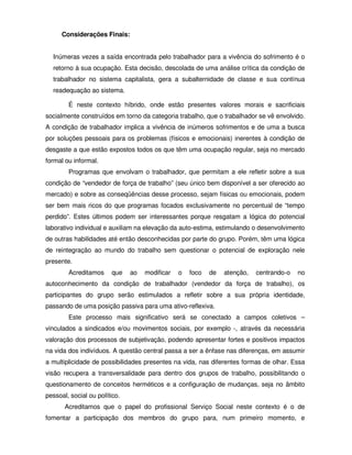 Considerações Finais:


  Inúmeras vezes a saída encontrada pelo trabalhador para a vivência do sofrimento é o
  retorno à sua ocupação. Esta decisão, descolada de uma análise crítica da condição de
  trabalhador no sistema capitalista, gera a subalternidade de classe e sua contínua
  readequação ao sistema.

        É neste contexto híbrido, onde estão presentes valores morais e sacrificiais
socialmente construídos em torno da categoria trabalho, que o trabalhador se vê envolvido.
A condição de trabalhador implica a vivência de inúmeros sofrimentos e de uma a busca
por soluções pessoais para os problemas (físicos e emocionais) inerentes à condição de
desgaste a que estão expostos todos os que têm uma ocupação regular, seja no mercado
formal ou informal.
        Programas que envolvam o trabalhador, que permitam a ele refletir sobre a sua
condição de “vendedor de força de trabalho” (seu único bem disponível a ser oferecido ao
mercado) e sobre as conseqüências desse processo, sejam físicas ou emocionais, podem
ser bem mais ricos do que programas focados exclusivamente no percentual de “tempo
perdido”. Estes últimos podem ser interessantes porque resgatam a lógica do potencial
laborativo individual e auxiliam na elevação da auto-estima, estimulando o desenvolvimento
de outras habilidades até então desconhecidas por parte do grupo. Porém, têm uma lógica
de reintegração ao mundo do trabalho sem questionar o potencial de exploração nele
presente.
        Acreditamos     que    ao   modificar   o   foco   de   atenção,   centrando-o   no
autoconhecimento da condição de trabalhador (vendedor da força de trabalho), os
participantes do grupo serão estimulados a refletir sobre a sua própria identidade,
passando de uma posição passiva para uma ativo-reflexiva.
        Este processo mais significativo será se conectado a campos coletivos –
vinculados a sindicados e/ou movimentos sociais, por exemplo -, através da necessária
valoração dos processos de subjetivação, podendo apresentar fortes e positivos impactos
na vida dos indivíduos. A questão central passa a ser a ênfase nas diferenças, em assumir
a multiplicidade de possibilidades presentes na vida, nas diferentes formas de olhar. Essa
visão recupera a transversalidade para dentro dos grupos de trabalho, possibilitando o
questionamento de conceitos herméticos e a configuração de mudanças, seja no âmbito
pessoal, social ou político.
       Acreditamos que o papel do profissional Serviço Social neste contexto é o de
fomentar a participação dos membros do grupo para, num primeiro momento, e
 