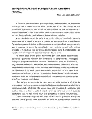 EDUCAÇÃO POPULAR: NOVAS TRADUÇÕES PARA UM OUTRO TEMPO
HISTÓRICO.
                                                                               Maria Lídia Souza da Silveira59




         A Educação Popular na leitura que vou privilegiar, está associada a um determinado
tipo de ação que se reveste de caráter político, voltado para a busca de constituição de uma
nova forma organizativa da vida social, na contra-corrente de uma outra concepção -
também educativa e política – que trafega na contínua constituição de processos que se
vinculam à adaptação dos trabalhadores ao desenvolvimento capitalista.
          A adoção desta concepção supõe a elaboração crítica da organização societária
conformada sob o capital, e, portanto a negação de sua permanência e naturalização.
Perspectiva que portanto instiga, e até mesmo exige, a compreensão de que para além do
que é produzido na ordem da materialidade - num contexto marcado pela contínua
produção de mercadorias e da prevalência da dimensão do plano da imediaticidade - se
reproduz também um conjunto de outras dimensões da vida social.
         No interior deste ordem que se faz vigente, para além destas características
essenciais, igualmente merecem ser identificadas e compreendidas construções
ideológicas que produzem marcas e tendem a conformar no plano das subjetivações,
singular ideário, deslocando contradições, estruturando valores, demarcando territórios
de pensamento, interiorizando culpas, ampliando a racionalidade já em curso no sentido
da impossibilidade de serem realizadas mudanças substantivas na vida social. Este
movimento não está dado, e no plano da movimentação das classes é simultaneamente
tensionado, ainda que de forma extremamente frágil, pela presença de um outro campo
antagônico, de classe, o do trabalho.
           Este conjunto de elementos, do nosso ponto de vista, acentua a relevância do
entorno social no efetivo atravessamento da totalidade das relações sociais, produzindo na
contemporaneidade referências não apenas rasas nos processos de constituição dos
sujeitos, mas principalmente, gestando circuitos cruéis de indiferença à dor do outro, de
apartamento cada vez mais intenso de um certo compartilhar do sentido de humanidade.
           Consubstanciando um pouco mais estes circuitos, merece igualmente destaque as
traduções cínicas que vão sendo elaboradas em torno dos acontecimentos, simbiose de



59
     Professora titular aposentada da UFF, professora adjunta da Escola de Serviço Social da UFRJ, doutora em Ciências
     Sociais.
 