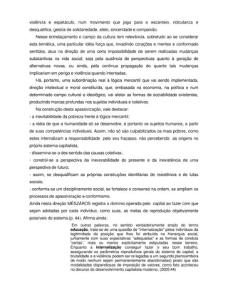 violência e espetáculo, num movimento que joga para o escanteio, ridiculariza e
desqualifica, gestos de solidariedade, afeto, sinceridade e compaixão.
   Nesse entrelaçamento o campo da cultura tem relevância, sobretudo ao se considerar
esta temática, uma particular idéia força que, invadindo corações e mentes e conformado
sentidos, atua na direção de uma certa impossibilidade de serem realizadas mudanças
substantivas na vida social, seja pela ausência de perspectivas quanto à geração de
alternativas novas, ou ainda, pela contínua propagação do quanto tais mudanças
implicariam em perigo e violência quando intentadas.
   Há, portanto, uma subordinação real à lógica mercantil que vai sendo implementada,
direção intelectual e moral constituída, que, embasada na economia, na política e num
determinado campo cultural e ideológico, vai afetar as formas de sociabilidade existentes,
produzindo marcas profundas nos sujeitos individuais e coletivos.
   Na construção desta apassivização, vale destacar:
- a inevitabilidade da pobreza frente à lógica mercantil;
- a idéia de que a humanidade só se desenvolve, e portanto os sujeitos humanos, a partir
de suas competências individuais. Assim, não só são culpabilizados os mais pobres, como
estes internalizam a responsabilidade pelo seu fracasso, não percebendo as origens no
próprio sistema capitalista;
- dissemina-se o des-sentido das causas coletivas;
- constrói-se a perspectiva da inexorabilidade do presente e da inexistência de uma
perspectiva de futuro;
- assim, se desqualificam as próprias construções identitárias de resistência e de lutas
sociais;
- conforma-se um disciplinamento social, se fortalece o consenso na ordem, se ampliam os
processos de apassivização e conformismo.
Ainda nesta direção MÉSZÁROS registra o domínio operado pelo capital ao fazer com que
sejam adotadas por cada indivíduo, como suas, as metas de reprodução objetivamente
possíveis do sistema.(p. 44). Afirma ainda:
                          Em outras palavras, no sentido verdadeiramente amplo do termo
                         educação, trata-se de uma questão de “internalização” pelos indivíduos da
                         legitimidade da posição que lhes foi atribuída na hierarquia social,
                         juntamente com suas expectativas “adequadas” e as formas de conduta
                         “certas”, mais ou menos explicitamente estipuladas nesse terreno.
                         Enquanto a internalização conseguir fazer o seu bom trabalho,
                         assegurando os parâmetros reprodutivos gerais do sistema do capital, a
                         brutalidade e a violência podem ser re legadas a um segundo plano(embora
                         de modo nenhum sejam permanentemente abandonadas) posto que são
                         modalidades dispendiosas de imposição de valores, como fato aconteceu
                         no decurso do desenvolvimento capitalista moderno. (2005:44)
 