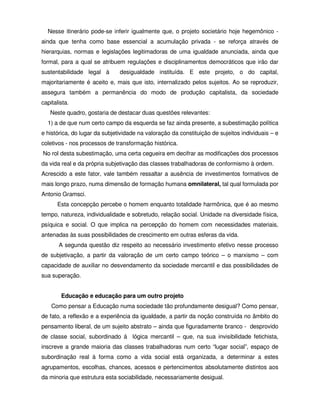 Nesse itinerário pode-se inferir igualmente que, o projeto societário hoje hegemônico -
ainda que tenha como base essencial a acumulação privada - se reforça através de
hierarquias, normas e legislações legitimadoras de uma igualdade anunciada, ainda que
formal, para a qual se atribuem regulações e disciplinamentos democráticos que irão dar
sustentabilidade legal à       desigualdade instituída. E este projeto, o do capital,
majoritariamente é aceito e, mais que isto, internalizado pelos sujeitos. Ao se reproduzir,
assegura também a permanência do modo de produção capitalista, da sociedade
capitalista.
   Neste quadro, gostaria de destacar duas questões relevantes:
  1) a de que num certo campo da esquerda se faz ainda presente, a subestimação política
e histórica, do lugar da subjetividade na valoração da constituição de sujeitos individuais – e
coletivos - nos processos de transformação histórica.
No rol desta subestimação, uma certa cegueira em decifrar as modificações dos processos
da vida real e da própria subjetivação das classes trabalhadoras de conformismo à ordem.
Acrescido a este fator, vale também ressaltar a ausência de investimentos formativos de
mais longo prazo, numa dimensão de formação humana omnilateral, tal qual formulada por
Antonio Gramsci.
       Esta concepção percebe o homem enquanto totalidade harmônica, que é ao mesmo
tempo, natureza, individualidade e sobretudo, relação social. Unidade na diversidade física,
psíquica e social. O que implica na percepção do homem com necessidades materiais,
antenadas às suas possibilidades de crescimento em outras esferas da vida.
       A segunda questão diz respeito ao necessário investimento efetivo nesse processo
de subjetivação, a partir da valoração de um certo campo teórico – o marxismo – com
capacidade de auxiliar no desvendamento da sociedade mercantil e das possibilidades de
sua superação.


        Educação e educação para um outro projeto
    Como pensar a Educação numa sociedade tão profundamente desigual? Como pensar,
de fato, a reflexão e a experiência da igualdade, a partir da noção construída no âmbito do
pensamento liberal, de um sujeito abstrato – ainda que figuradamente branco - desprovido
de classe social, subordinado á lógica mercantil – que, na sua invisibilidade fetichista,
inscreve a grande maioria das classes trabalhadoras num certo “lugar social”, espaço de
subordinação real à forma como a vida social está organizada, a determinar a estes
agrupamentos, escolhas, chances, acessos e pertencimentos absolutamente distintos aos
da minoria que estrutura esta sociabilidade, necessariamente desigual.
 