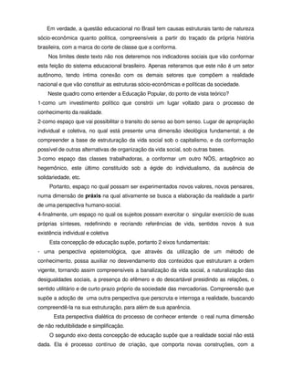 Em verdade, a questão educacional no Brasil tem causas estruturais tanto de natureza
sócio-econômica quanto política, compreensíveis a partir do traçado da própria história
brasileira, com a marca do corte de classe que a conforma.
    Nos limites deste texto não nos deteremos nos indicadores sociais que vão conformar
esta feição do sistema educacional brasileiro. Apenas reiteramos que este não é um setor
autônomo, tendo íntima conexão com os demais setores que compõem a realidade
nacional e que vão constituir as estruturas sócio-econômicas e políticas da sociedade.
    Neste quadro como entender a Educação Popular, do ponto de vista teórico?
1-como um investimento político que constrói um lugar voltado para o processo de
conhecimento da realidade.
2-como espaço que vai possibilitar o transito do senso ao bom senso. Lugar de apropriação
individual e coletiva, no qual está presente uma dimensão ideológica fundamental; a de
compreender a base de estruturação da vida social sob o capitalismo, e da conformação
possível de outras alternativas de organização da vida social, sob outras bases.
3-como espaço das classes trabalhadoras, a conformar um outro NÓS, antagônico ao
hegemônico, este último constituído sob a égide do individualismo, da ausência de
solidariedade, etc.
     Portanto, espaço no qual possam ser experimentados novos valores, novos pensares,
numa dimensão de práxis na qual ativamente se busca a elaboração da realidade a partir
de uma perspectiva humano-social.
4-finalmente, um espaço no qual os sujeitos possam exercitar o singular exercício de suas
próprias sínteses, redefinindo e recriando referências de vida, sentidos novos à sua
existência individual e coletiva
     Esta concepção de educação supõe, portanto 2 eixos fundamentais:
- uma perspectiva epistemológica, que através da utilização de um método de
conhecimento, possa auxiliar no desvendamento dos conteúdos que estruturam a ordem
vigente, tornando assim compreensíveis a banalização da vida social, a naturalização das
desigualdades sociais, a presença do efêmero e do descartável presidindo as relações, o
sentido utilitário e de curto prazo próprio da sociedade das mercadorias. Compreensão que
supõe a adoção de uma outra perspectiva que perscruta e interroga a realidade, buscando
compreendê-la na sua estruturação, para além de sua aparência.
       Esta perspectiva dialética do processo de conhecer entende o real numa dimensão
de não redutibilidade e simplificação.
     O segundo eixo desta concepção de educação supõe que a realidade social não está
dada. Ela é processo contínuo de criação, que comporta novas construções, com a
 