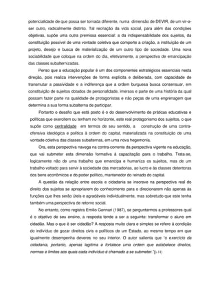 potencialidade de que possa ser tornada diferente, numa dimensão de DEVIR, de um vir-a-
ser outro, radicalmente distinto. Tal recriação da vida social, para além das condições
objetivas, supõe uma outra premissa essencial: a da indispensabilidade dos sujeitos, da
constituição possível de uma vontade coletiva que comporte a criação, a instituição de um
projeto, desejo e busca de materialização de um outro tipo de sociedade. Uma nova
sociabilidade que coloque na ordem do dia, efetivamente, a perspectiva de emancipação
das classes subalternizadas.
     Penso que a educação popular é um dos componentes estratégicos essenciais nesta
direção, pois realiza intervenções de forma explícita e deliberada, com capacidade de
transmutar a passividade e a indiferença que a ordem burguesa busca consensuar, em
constituição de sujeitos dotados de personalidade, imersos e parte de uma história da qual
possam fazer parte na qualidade de protagonistas e não peças de uma engrenagem que
determina a sua forma subalterna de participar.
     Portanto o desafio que está posto é o do desenvolvimento de práticas educativas e
políticas que exercitem ou tenham no horizonte, este real protagonismo dos sujeitos, o que
supõe como centralidade em termos de seu sentido, a           construção de uma contra-
ofensiva ideológica e política à ordem do capital, materializada na constituição de uma
vontade coletiva das classes subalternas, em uma nova hegemonia.
     Ora, esta perspectiva navega na contra-corrente da perspectiva vigente na educação,
que vai submeter esta dimensão formativa à capacitação para o trabalho. Trata-se,
logicamente não de uma trabalho que emancipa e humaniza os sujeitos, mas de um
trabalho voltado para servir à sociedade das mercadorias, ao lucro e às classes detentoras
dos bens econômicos e do poder político, mantenedor do reinado do capital.
     A questão da relação entre escola e cidadania se inscreve na perspectiva real do
direito dos sujeitos se apropriarem do conhecimento para o direcionarem não apenas às
funções que lhes serão úteis e agradáveis individualmente, mas sobretudo que este tenha
também uma perspectiva de retorno social.
     No entanto, como registra Emilio Gennari (1987), se perguntarmos a professores qual
é o objetivo de seu ensino, a resposta tende a ser a seguinte: transformar o aluno em
cidadão. Mas o que é ser cidadão? A resposta muito clara e simples se refere á condição
do indivíduo de gozar direitos civis e políticos de um Estado, ao mesmo tempo em que
igualmente desempenha deveres no seu interior. O autor salienta que “o exercício da
cidadania, portanto, apenas legitima e fortalece uma ordem que estabelece direitos,
normas e limites aos quais cada indivíduo é chamado a se submeter.”(p.14)
 