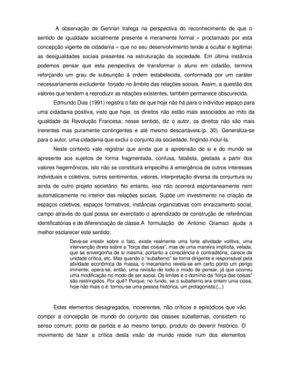 A observação de Gennari trafega na perspectiva do reconhecimento de que o
sentido de igualdade socialmente presente é meramente formal – proclamado por esta
concepção vigente de cidadania – que no seu desenvolvimento tende a ocultar e legitimar
as desigualdades sociais presentes na estruturação da sociedade. Em última instância
podemos pensar que esta perspectiva de transformar o aluno em cidadão, termina
reforçando um grau de subsunção á ordem estabelecida, conformada por um caráter
necessariamente excludente forjado no âmbito das relações sociais. Assim, a questão dos
valores que tendem a reproduzir as relações existentes, também permanece obscurecida.
      Edmundo Dias (1991) registra o fato de que hoje não há para o indivíduo espaço para
uma cidadania positiva, visto que hoje, os direitos não estão mais associados ao mito da
igualdade da Revolução Francesa; nesse sentido, diz o autor, os direitos não são mais
inerentes mas puramente contingentes e até mesmo descartáveis.(p. 30). Generaliza-se
para o autor, uma cidadania que exclui o conjunto da sociedade, fingindo incluí-la.
      Neste contexto vale registrar que ainda que a apreensão de si e do mundo se
apresente aos sujeitos de forma fragmentada, confusa, fatalista, gestada a partir dos
valores hegemônicos, isto não se constituirá empecilho à emergência de outros interesses
individuais e coletivos, outros sentimentos, valores, interpretação diversa da conjuntura ou
ainda de outro projeto societário. No entanto, isso não ocorrerá espontaneamente nem
automaticamente no interior das relações sociais. Supõe um investimento na criação de
espaços coletivos, espaços formativos, instâncias organizativas com enraizamento social,
campo através do qual possa ser exercitado o aprendizado de construção de referências
identificatórias e de diferenciação de classe.A formulação de Antonio Gramsci ajuda a
melhor esclarecer este sentido:
             Deve-se insistir sobre o fato, existe realmente uma forte atividade volitiva, uma
             intervenção direta sobre a “força das coisas”, mas de uma maneira implícita, velada,
             que se envergonha de si mesma; portanto a consciência é contraditória, carece de
             unidade crítica, etc. Mas quando o “subalterno” se torna dirigente e responsável pela
             atividade econômica de massa, o mecanismo revela-se em certo ponto um perigo
             iminente; opera-se, então, uma revisão de todo o modo de pensar, já que ocorreu
             uma modificação no modo de ser social. Os limites e o domínio da “força das coisas”
             são restringidos. Por quê? Porque, no fundo, se o subalterno era ontem uma coisa,
             hoje não mais o é: tornou-se uma pessoa histórica, um protagonista;(...)



      Estes elementos desagregados, incoerentes, não críticos e episódicos que vão
compor a concepção de mundo do conjunto das classes subalternas, consistem no
senso comum, ponto de partida e ao mesmo tempo, produto do devenir histórico. O
movimento de fazer a crítica desta visão de mundo reside num dos elementos
 