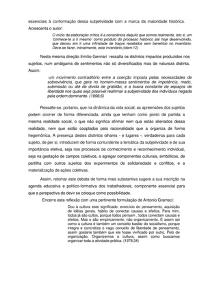 essenciais à conformação dessa subjetividade com a marca da maioridade histórica.
Acrescenta o autor:
              O início da elaboração crítica é a consciência daquilo que somos realmente, isto é, um
              ‘conhece-te a ti mesmo’ como produto do processo histórico até hoje desenvolvido,
              que deixou em ti uma infinidade de traços recebidos sem benefício no inventário.
              Deve-se fazer, inicialmente, este inventário.(Idem:12)

      Nesta mesma direção Emílio Gennari ressalta os distintos impactos produzidos nos
sujeitos, num amálgama de sentimentos não só diversificados mas de natureza distinta.
Assim:
            um movimento contraditório entre a coerção imposta pelas necessidades de
           sobrevivência, que gera no homem-massa sentimentos de impotência, medo,
           submissão ou até de dívida de gratidão, e a busca constante de espaços de
           liberdade nos quais seja possível reafirmar a subjetividade dos indivíduos negada
           pela ordem dominante. (1996:6)

      Ressalte-se, portanto, que na dinâmica da vida social, as apreensões dos sujeitos
podem ocorrer de forma diferenciada, ainda que tenham como ponto de partida a
mesma realidade social, o que não significa afirmar nem que estão alienados dessa
realidade, nem que estão cooptados pela racionalidade que a organiza de forma
hegemônica. A presença destes distintos olhares - e lugares -, verdadeiros para cada
sujeito, de per si, introduzem de forma contundente a temática da subjetividade e de sua
importância efetiva, seja nos processos de conhecimento e reconhecimento individual,
seja na gestação de campos coletivos, a agregar componentes culturais, simbólicos, de
partilha com outros sujeitos dos experimentos de solidariedade e conflitos, e a
materialização de ações coletivas.

      Assim, retomar este debate de forma mais substantiva sugere a sua inscrição na
agenda educativa e político-formativa dos trabalhadores, componente essencial para
que a perspectiva do devir se coloque como possibilidade.
         Encerro esta reflexão com uma pertinente formulação de Antonio Gramsci:
                       Dou à cultura este significado: exercício do pensamento, aquisição
                       de idéias gerais, hábito de conectar causas e efeitos. Para mim,
                       todos já são cultos, porque todos pensam , todos conectam causas e
                       efeitos. Mas o são empiricamente, não organicamente. E assim sei
                       como a cultura é também um conceito basilar do socialismo, porque
                       integra e concretiza o vago conceito de liberdade de pensamento,
                       assim gostaria também que ele fosse vivificado por outro. Pelo de
                       organização. Organizemos a cultura, assim como buscamos
                       organizar toda a atividade prática. (1978:34)
 