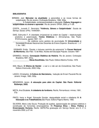 BIBLIOGRAFIA

BIRMAN, Joel. Mal-estar na atualidade- a psicanálise e as novas formas de
    subjetivação. Rio de Janeiro: Civilização Brasileira, 1998, 300p.
__________ In Subjetividade, contemporaneidade e educação. Cultura, linguagem e
 subjetividade no ensinar e aprender. Rio de Janeiro: DP&A, 2000, p.11-28.

COSTA., Jurandir F. Seminário “Violência, Gênero e Subjetividade”. Escola de
Serviço .Social, UFRJ, 14/09/2001.

DIAS, Edmundo F. A Liberdade (im)possível na ordem do Capital – reestruturação
  produtiva e passivização. Textos Didáticos n. 29.Campinas, São Paulo:
  IFCH/Unicamp, agosto 1997, 141
______________ Da violência como parteira da acumulação IN Universidade e
   Sociedade/Sindicato Nacional dos Docentes do Ensino Superior. Brasília:vol. 1, nº
   1, fev. 1981.

 GENNARI, Emilio. “Escola: o tortuoso caminho da autonomia” In Forum Nacional
 de Monitores, São Palo: 13 de Maio, Núcleo de Educação Popular, Outubro 1987-

GRAMSCI, Antonio. Concepção Dialética da História. Rio de Janeiro: Civilização
   Brasileira,1987, 341p..
________________ Obras Escolhidas. São Paulo: Editora Martins Fontes, 1978.


IASI, Mauro. O Dilema de Hamlet - o ser e o não ser da Consciência, São Paulo:
   Editora Viramundo, 2002,140p.


LASCH, Christopher. A Cultura do Narcisismo, tradução de Ernani Pavaneli.Rio de
 Janeiro: Imago, 1983, 320p.


MÉSZÁROS, István. A educação para além do Capital. São Paulo: Editorial
 Boitempo, 2005.


MOTA, Ana Elizabete. A cidadania do fordismo. Recife, Pernambuco: mimeo, 1991,
 27p.

PINTO, Ivany e Angel. Educação Escolar, desigualdade social e cidadania IN A
   Educação e os Trabalhadores.São Paulo: Editora Página Aberta, 1992.

SILVEIRA, Maria Lídia Souza. Produção de sujeitos, apassivização de campos coletivos e
constituição de horizontes emancipatórios. IN Presença Ética – Ética, Política e
Emancipação Humana, Recife: GEPE/Pós graduação em Serviço Social, ano II, nº 2,
novembro 2002, p.27-44.
 