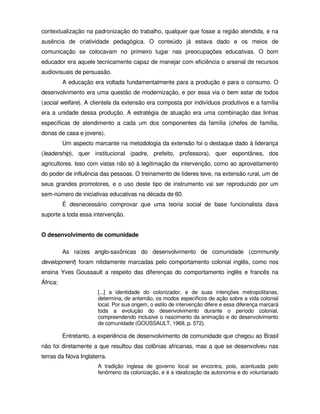 contextualização na padronização do trabalho, qualquer que fosse a região atendida, e na
ausência de criatividade pedagógica. O conteúdo já estava dado e os meios de
comunicação se colocavam no primeiro lugar nas preocupações educativas. O bom
educador era aquele tecnicamente capaz de manejar com eficiência o arsenal de recursos
audiovisuais de persuasão.
          A educação era voltada fundamentalmente para a produção e para o consumo. O
desenvolvimento era uma questão de modernização, e por essa via o bem estar de todos
(social welfare). A clientela da extensão era composta por indivíduos produtivos e a família
era a unidade dessa produção. A estratégia de atuação era uma combinação das linhas
específicas de atendimento a cada um dos componentes da família (chefes de família,
donas de casa e jovens).
          Um aspecto marcante na metodologia da extensão foi o destaque dado à liderança
(leadership), quer institucional (padre, prefeito, professora), quer espontânea, dos
agricultores. Isso com vistas não só à legitimação da intervenção, como ao aproveitamento
do poder de influência das pessoas. O treinamento de líderes teve, na extensão rural, um de
seus grandes promotores, e o uso deste tipo de instrumento vai ser reproduzido por um
sem-número de iniciativas educativas na década de 60.
          É desnecessário comprovar que uma teoria social de base funcionalista dava
suporte a toda essa intervenção.


O desenvolvimento de comunidade

          As raízes anglo-saxônicas do desenvolvimento de comunidade (community
development) foram nitidamente marcadas pelo comportamento colonial inglês, como nos
ensina Yves Goussault a respeito das diferenças do comportamento inglês e francês na
África:
                       [...] a identidade do colonizador, e de suas intenções metropolitanas,
                       determina, de antemão, os modos específicos de ação sobre a vida colonial
                       local. Por sua origem, o estilo de intervenção difere e essa diferença marcará
                       toda a evolução do desenvolvimento durante o período colonial,
                       compreendendo inclusive o nascimento da animação e do desenvolvimento
                       de comunidade (GOUSSAULT, 1968, p. 572).

          Entretanto, a experiência de desenvolvimento de comunidade que chegou ao Brasil
não foi diretamente a que resultou das colônias africanas, mas a que se desenvolveu nas
terras da Nova Inglaterra.
                       A tradição inglesa de governo local se encontra, pois, acentuada pelo
                       fenômeno da colonização, e é a idealização da autonomia e do voluntariado
 