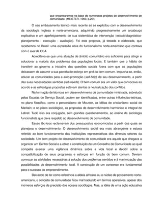 que encontraremos na base de numerosos projetos de desenvolvimento de
                     comunidade. (MEISTER ,1969, p.204)

        O seu embasamento teórico mais recente só se explicitou com o desenvolvimento
da sociologia inglesa e norte-americana, adquirindo progressivamente um arcabouço
explicativo e um aperfeiçoamento de sua sistemática de intervenção (estudo/diagnóstico-
planejamento - execução - avaliação). Foi esta proposta, já testada e elaborada, que
recebemos no Brasil: uma expressão ativa do funcionalismo norte-americano que contava
com o aval da OEA.
        Acreditava-se que uma atuação de âmbito comunitário era suficiente para atingir e
solucionar a maioria dos problemas das populações locais. E também que o hábito de
transferir ao governo a iniciativa das questões sociais fizera com que as populações
deixassem de assumir a sua parcela de esforço em prol do bem comum. Impunha-se, então,
educar as comunidades para a auto-promoção (self-help) de seu desenvolvimento, a partir
das suas necessidades sentidas (felt-needs). O bem comum era um valor que convocava ao
acordo e as estratégias propostas estavam atentas à neutralização dos conflitos.
        Na formação de técnicos em desenvolvimento de comunidade ministrada, sobretudo
pelas Escolas de Serviço Social, podem ser identificadas, entre outras influências-teóricas,
no plano filosófico, como o personalismo de Mounier, as idéias de cristianismo social de
Maritain; e no plano sociológico, as propostas de desenvolvimento harmônico e integral de
Lebret. Tudo isso era conjugado, sem grandes questionamentos, ao ensino da sociologia
funcionalista que dava respaldo ao desenvolvimento de comunidade.
        Esses técnicos reclamavam dos pressupostos economicistas a partir dos quais se
planejava o desenvolvimento. O desenvolvimento social era mais abrangente e estava
referido ao bom funcionamento das instituições representativas dos diversos setores da
sociedade. Um bom projeto de desenvolvimento de comunidade era aquele que chegava a
organizar um Centro Social e a obter a constituição de um Conselho de Comunidade ao qual
competia exercer uma vigilância dinâmica sobre a vida local e decidir sobre a
compatibilização de seus programas e esforços em função do bem comum. Deviam
convocar as atividades necessárias à solução dos problemas sentidos e à maximização das
possibilidades do desenvolvimento local. A construção de um consenso era fundamental
para o sucesso do empreendimento.
        Deixando de ter como referência a aldeia africana ou o núcleo de povoamento norte-
americano, o conceito de comunidade ficou mal traduzido em termos operativos, apesar dos
inúmeros esforços de precisão dos nossos sociólogos. Mas, a idéia de uma ação educativa
 