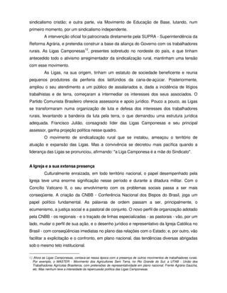 sindicalismo cristão; e outra parte, via Movimento de Educação de Base, lutando, num
primeiro momento, por um sindicalismo independente.
          A intervenção oficial foi patrocinada diretamente pela SUPRA - Superintendência da
Reforma Agrária, e pretendia construir a base da aliança do Governo com os trabalhadores
rurais. As Ligas Camponesas12, presentes sobretudo no nordeste do país, e que tinham
antecedido todo o ativismo arregimentador da sindicalização rural, mantinham uma tensão
com esse movimento.
          As Ligas, na sua origem, tinham um estatuto de sociedade beneficente e reunia
pequenos produtores da periferia dos latifúndios da cana-de-açúcar. Posteriormente,
ampliou o seu atendimento a um público de assalariados e, dada a incidência de litígios
trabalhistas e de terra, começaram a intermediar os interesses dos seus associados. O
Partido Comunista Brasileiro oferecia assessoria e apoio jurídico. Pouco a pouco, as Ligas
se transformaram numa organização de luta e defesa dos interesses dos trabalhadores
rurais, levantando a bandeira da luta pela terra, o que demandou uma estrutura jurídica
adequada. Francisco Julião, consagrado líder das Ligas Camponesas e seu principal
assessor, ganha projeção política nesse quadro.
          O movimento de sindicalização rural que se instalou, ameaçou o território de
atuação e expansão das Ligas. Mas a convivência se decretou mais pacífica quando a
liderança das Ligas se pronunciou, afirmando: "a Liga Camponesa é a mãe do Sindicato".


A Igreja e a sua extensa presença
          Culturalmente enraizada, em todo território nacional, o papel desempenhado pela
Igreja teve uma enorme significação nesse período e durante a ditadura militar. Com o
Concílio Vaticano II, o seu envolvimento com os problemas sociais passa a ser mais
conseqüente. A criação da CNBB - Conferência Nacional dos Bispos do Brasil, joga um
papel político fundamental. As palavras de ordem passam a ser, principalmente, o
ecumenismo, a justiça social e a pastoral de conjunto. O novo perfil de organização adotado
pela CNBB - os regionais - e o traçado de linhas especializadas - as pastorais - vão, por um
lado, mudar o perfil de sua ação, e o desenho jurídico e representativo da Igreja Católica no
Brasil - com conseqüências imediatas no plano das relações com o Estado; e, por outro, vão
facilitar a explicitação e o confronto, em plano nacional, das tendências diversas abrigadas
sob o mesmo teto institucional.

12 Afora as Ligas Camponesas, contava-se nessa época com a presença de outros movimentos de trabalhadores rurais.
  Por exemplo, o MASTER - Movimento dos Agricultores Sem Terra, no Rio Grande do Sul; a UTAB - União dos
  Trabalhadores Agrícolas Brasileiros, com pretensões de representatividade em plano nacional; Frente Agrária Gaúcha,
  etc. Mas nenhum teve a intensidade da repercussão política das Ligas Camponesas.
 