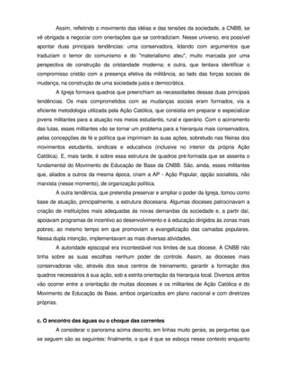 Assim, refletindo o movimento das idéias e das tensões da sociedade, a CNBB, se
vê obrigada a negociar com orientações que se contradiziam. Nesse universo, era possível
apontar duas principais tendências: uma conservadora, lidando com argumentos que
traduziam o temor do comunismo e do "materialismo ateu", muito marcada por uma
perspectiva de construção da cristandade moderna; e outra, que tentava identificar o
compromisso cristão com a presença efetiva da militância, ao lado das forças sociais de
mudança, na construção de uma sociedade justa e democrática.
        A Igreja formava quadros que preenchiam as necessidades dessas duas principais
tendências. Os mais comprometidos com as mudanças sociais eram formados, via a
eficiente metodologia utilizada pela Ação Católica, que consistia em preparar e especializar
jovens militantes para a atuação nos meios estudantis, rural e operário. Com o acirramento
das lutas, esses militantes vão se tornar um problema para a hierarquia mais conservadora,
pelas concepções de fé e política que imprimiam às suas ações, sobretudo nas fileiras dos
movimentos estudantis, sindicais e educativos (inclusive no interior da própria Ação
Católica). E, mais tarde, é sobre essa estrutura de quadros pré-formada que se assenta o
fundamental do Movimento de Educação de Base da CNBB. São, ainda, esses militantes
que, aliados a outros da mesma época, criam a AP - Ação Popular, opção socialista, não
marxista (nesse momento), de organização política.
        A outra tendência, que pretendia preservar e ampliar o poder da Igreja, tomou como
base de atuação, principalmente, a estrutura diocesana. Algumas dioceses patrocinavam a
criação de instituições mais adequadas às novas demandas da sociedade e, a partir daí,
apoiavam programas de incentivo ao desenvolvimento e à educação dirigidos às zonas mais
pobres; ao mesmo tempo em que promoviam a evangelização das camadas populares.
Nessa dupla intenção, implementavam as mais diversas atividades.
        A autoridade episcopal era incontestável nos limites de sua diocese. A CNBB não
tinha sobre as suas escolhas nenhum poder de controle. Assim, as dioceses mais
conservadoras vão, através dos seus centros de treinamento, garantir a formação dos
quadros necessários à sua ação, sob a estrita orientação da hierarquia local. Diversos atritos
vão ocorrer entre a orientação de muitas dioceses e os militantes de Ação Católica e do
Movimento de Educação de Base, ambos organizados em plano nacional e com diretrizes
próprias.


c. O encontro das águas ou o choque das correntes
        A considerar o panorama acima descrito, em linhas muito gerais, as perguntas que
se seguem são as seguintes: finalmente, o que é que se esboça nesse contexto enquanto
 