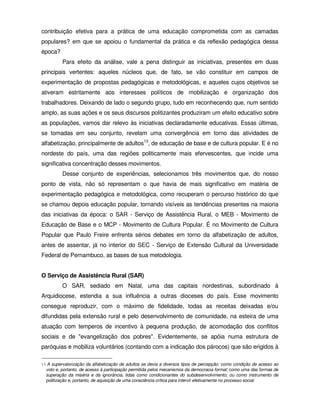 contribuição efetiva para a prática de uma educação comprometida com as camadas
populares? em que se apoiou o fundamental da prática e da reflexão pedagógica dessa
época?
          Para efeito da análise, vale a pena distinguir as iniciativas, presentes em duas
principais vertentes: aqueles núcleos que, de fato, se vão constituir em campos de
experimentação de propostas pedagógicas e metodológicas, e aqueles cujos objetivos se
ativeram estritamente aos interesses políticos de mobilização e organização dos
trabalhadores. Deixando de lado o segundo grupo, tudo em reconhecendo que, num sentido
amplo, as suas ações e os seus discursos politizantes produziram um efeito educativo sobre
as populações, vamos dar relevo às iniciativas declaradamente educativas. Essas últimas,
se tomadas em seu conjunto, revelam uma convergência em torno das atividades de
alfabetização, principalmente de adultos13, de educação de base e de cultura popular. E é no
nordeste do país, uma das regiões politicamente mais efervescentes, que incide uma
significativa concentração desses movimentos.
          Desse conjunto de experiências, selecionamos três movimentos que, do nosso
ponto de vista, não só representam o que havia de mais significativo em matéria de
experimentação pedagógica e metodológica, como recuperam o percurso histórico do que
se chamou depois educação popular, tornando visíveis as tendências presentes na maioria
das iniciativas da época: o SAR - Serviço de Assistência Rural, o MEB - Movimento de
Educação de Base e o MCP - Movimento de Cultura Popular. É no Movimento de Cultura
Popular que Paulo Freire enfrenta sérios debates em torno da alfabetização de adultos,
antes de assentar, já no interior do SEC - Serviço de Extensão Cultural da Universidade
Federal de Pernambuco, as bases de sua metodologia.


O Serviço de Assistência Rural (SAR)
          O SAR, sediado em Natal, uma das capitais nordestinas, subordinado à
Arquidiocese, estendia a sua influência a outras dioceses do país. Esse movimento
consegue reproduzir, com o máximo de fidelidade, todas as receitas deixadas e/ou
difundidas pela extensão rural e pelo desenvolvimento de comunidade, na esteira de uma
atuação com temperos de incentivo à pequena produção, de acomodação dos conflitos
sociais e de "evangelização dos pobres". Evidentemente, se apóia numa estrutura de
paróquias e mobiliza voluntários (contando com a indicação dos párocos) que são erigidos à

13 A supervalorização da alfabetização de adultos se devia a diversos tipos de percepção: como condição de acesso ao
  voto e, portanto, de acesso à participação permitida pelos mecanismos da democracia formal; como uma das formas de
  superação da miséria e da ignorância, tidas como condicionantes do subdesenvolvimento; ou como instrumento de
  politização e, portanto, de aquisição de uma consciência crítica para intervir efetivamente no processo social.
 