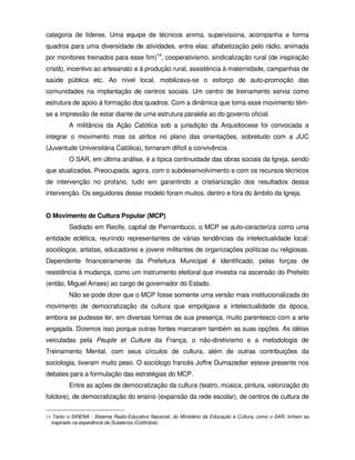 categoria de líderes. Uma equipe de técnicos anima, supervisiona, acompanha e forma
quadros para uma diversidade de atividades, entre elas: alfabetização pelo rádio, animada
por monitores treinados para esse fim)14, cooperativismo, sindicalização rural (de inspiração
cristã), incentivo ao artesanato e à produção rural, assistência à maternidade, campanhas de
saúde pública etc. Ao nível local, mobilizava-se o esforço de auto-promoção das
comunidades na implantação de centros sociais. Um centro de treinamento servia como
estrutura de apoio à formação dos quadros. Com a dinâmica que toma esse movimento têm-
se a impressão de estar diante de uma estrutura paralela ao do governo oficial.
         A militância da Ação Católica sob a jurisdição da Arquidiocese foi convocada a
integrar o movimento mas os atritos no plano das orientações, sobretudo com a JUC
(Juventude Universitária Católica), tornaram difícil a convivência.
         O SAR, em última análise, é a típica continuidade das obras sociais da Igreja, sendo
que atualizadas. Preocupada, agora, com o subdesenvolvimento e com os recursos técnicos
de intervenção no profano, tudo em garantindo a cristianização dos resultados dessa
intervenção. Os seguidores desse modelo foram muitos, dentro e fora do âmbito da Igreja.


O Movimento de Cultura Popular (MCP)
         Sediado em Recife, capital de Pernambuco, o MCP se auto-caracteriza como uma
entidade eclética, reunindo representantes de várias tendências da intelectualidade local:
sociólogos, artistas, educadores e jovens militantes de organizações políticas ou religiosas.
Dependente financeiramente da Prefeitura Municipal é identificado, pelas forças de
resistência à mudança, como um instrumento eleitoral que investia na ascensão do Prefeito
(então, Miguel Arraes) ao cargo de governador do Estado.
         Não se pode dizer que o MCP fosse somente uma versão mais institucionalizada do
movimento de democratização da cultura que empolgava a intelectualidade da época,
embora se pudesse ler, em diversas formas de sua presença, muito parentesco com a arte
engajada. Dizemos isso porque outras fontes marcaram também as suas opções. As idéias
veiculadas pela Peuple et Culture da França, o não-diretivismo e a metodologia de
Treinamento Mental, com seus círculos de cultura, além de outras contribuições da
sociologia, tiveram muito peso. O sociólogo francês Joffre Dumazedier esteve presente nos
debates para a formulação das estratégias do MCP.
         Entre as ações de democratização da cultura (teatro, música, pintura, valorização do
folclore), de democratização do ensino (expansão da rede escolar), de centros de cultura de

14 Tanto o SIRENA - Sistema Radio-Educativo Nacional, do Ministério da Educação e Cultura, como o SAR, tinham se
  inspirado na experiência de Sutatenza (Colômbia).
 