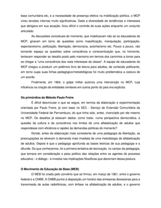 base comunitária etc, e a necessidade de presença efetiva na mobilização política, o MCP
viveu tensões internas muito significativas. Dada a diversidade de tendências e interesses
que abrigava em sua atuação, ficou difícil o controle de suas ações enquanto um conjunto
articulado.
        As discussões conceituais do momento, que mobilizavam não só os educadores do
MCP, giravam em torno de questões como massificação, manipulação, participação,
espontaneísmo, politização, libertação, democracia, autoritarismo etc. Pouco a pouco, vão
tomando espaço as questões sobre consciência e conscientização que, no horizonte,
tentavam responder ao desafio posto pelo marxismo em termos dos caminhos a tomar para
se chegar a "uma consciência dos reais interesses da classe". A equipe de educadores do
MCP chegou a produzir um polêmico livro de leitura para adultos, de conteúdo politizante,
em torno cujas suas linhas pedagógico/metodológicas foi muito problemática a costura de
um acordo.
        Finalmente, em 1964, o golpe militar autoriza uma intervenção no MCP, cuja
influência na criação de entidades similares em outros ponto do país era explícita.


Os primórdios do Método Paulo Freire
        É difícil desvincular o que se segue, em termos da elaboração e experimentação
orientada por Paulo Freire, já com base no SEC - Serviço de Extensão Comunitária da
Universidade Federal de Pernambuco, do que tinha sido, antes, vivenciado por ele mesmo
no MCP. Os desafios já estavam dados: como tratar, numa perspectiva democrática, a
questão da cultura e da consciência nos limites de uma alfabetização de adultos que
respondesse com eficiência e rapidez às demandas políticas do momento?
        Donde, antes da elaboração mais consistente de uma pedagogia da libertação, as
preocupações se ativeram à demanda mais imediata de uma metodologia de alfabetização
de adultos. Depois é que o pedagogo aprofunda as bases teóricas de sua pedagogia e a
difunde. Do que conhecemos, foi a primeira tentativa de teorização, no campo da pedagogia,
que tomava em consideração o peso político das relações entre os agentes do processo
educativo - o diálogo - e investia nas implicações filosóficas que decorriam dessa postura.


O Movimento de Educação de Base (MEB)
        O MEB foi criado pelo convênio que se firmou, em março de 1961, entre o governo
federal e a CNBB. A CNBB punha à disposição um horário das emissoras diocesanas para a
transmissão de aulas radiofônicas, com ênfase na alfabetização de adultos, e o governo
 