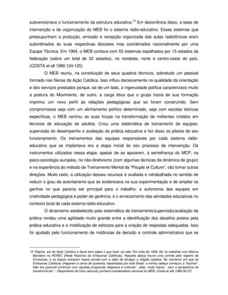 subvencionava o funcionamento da estrutura educativa.15 Em decorrência disso, a base de
intervenção e de organização do MEB foi o sistema rádio-educativo. Esses sistemas que
pressupunham a produção, emissão e recepção organizada das aulas radiofônicas eram
subordinados às suas respectivas dioceses mas coordenados nacionalmente por uma
Equipe Técnica. Em 1964, o MEB contava com 55 sistemas espalhados por 15 estados da
federação (sobre um total de 22 estados), no nordeste, norte e centro-oeste do país.
(COSTA et all 1986:124-125)
          O MEB reuniu, na constituição de seus quadros técnicos, sobretudo um pessoal
formado nas fileiras da Ação Católica. Isso influiu decisivamente na qualidade da orientação
e dos serviços prestados porque, se de um lado, a ingenuidade política caracterizava muito
a postura do Movimento, de outro, a carga ética que o grupo trazia de sua formação
imprimiu um novo perfil às relações pedagógicas que se foram construindo. Sem
compromissos seja com um alinhamento político determinado, seja com escolas teóricas
específicas, o MEB centrou as suas forças na transformação de militantes cristãos em
técnicos de educação de adultos. Criou uma sistemática de treinamento de equipes,
supervisão do desempenho e avaliação da prática educativa e fez disso os pilares de seu
funcionamento. Os treinamentos das equipes responsáveis por cada sistema rádio-
educativo que se implantava era a etapa inicial do seu processo de intervenção. Os
instrumentos utilizados nessa etapa, apesar de se apoiarem, à semelhança do MCP, na
psico-sociologia européia, no não-diretivismo (com algumas técnicas da dinâmica de grupo)
e na experiência do método de Treinamento Mental da "Peuple et Culture", vão tomar outras
direções. Muito cedo, a utilização desses recursos é avaliada e retrabalhada no sentido de
reduzir o grau de autoritarismo que se evidenciava na sua experimentação e de ampliar os
ganhos no que parecia ser principal para o trabalho: a autonomia das equipes em
criatividade pedagógica e poder de gerência, e o enraizamento das atividades educativas no
contexto local de cada sistema rádio-educativo.
          O dinamismo estabelecido pela sistemática de treinamento/supervisão/avaliação da
prática rendeu uma agilidade muito grande entre a identificação dos desafios postos pela
prática educativa e a mobilização de esforços para a criação de respostas adequadas. Isso
foi ajudado pelo funcionamento de instâncias de decisão e controle administrativo que se



15 "Depois, saí da Ação Católica e fiquei sem saber o que fazer na vida. Por volta de 1958, 59, fui trabalhar com Marina
  Bandeira na RENEC (Rede Nacional de Emissoras Católicas). Naquela época houve uma corrida pelo registro de
  Emissoras, e os bispos entraram nessa corrida com a idéia de divulgar a religião católica. No momento em que as
  Emissoras Católicas chegaram a cerca de quarenta, espalhadas por todo Brasil, a minha cabeça começou a "buzinar".
  Não era possível continuar com aqueles programas religiosos e culturais - aliás, muito fracos - sem a perspectiva de
  transformá-los." - Depoimento de Vera Jaccoud, primeira coordenadora nacional do MEB. (Costa et alls 1986:36-37)
 