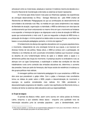 articulavam entre os níveis locais, estaduais e nacional. A instância máxima de decisão era o
Encontro Nacional de Coordenação onde todos os sistemas se faziam representar.
          Ao nível da ação direta tiveram mais peso as influências captadas nas experiências
de animação desenvolvidas na África - Senegal, Marrocos etc - pelo IRAM (Institut de
Recherches de Méthodes Pédagogiques) do que as contribuições do desenvolvimento de
comunidade e da extensão rural. Mas, na medida em que usava amplamente o seu espaço
de liberdade de atuação, organização e criatividade, o MEB se defrontava com dois tipos de
condicionamento que foram endurecendo no mesmo ritmo em que o movimento se fortalecia
e se expandia: a hierarquia da Igreja e as oligarquias rurais (a área de atuação do MEB era
quase que exclusivamente o meio rural. E, para se resguardar a direção do MEB tomou a
precaução de divulgar o mínimo possível os dados sobre os seus sucessos, a sua força nas
bases e a sua produção pedagógica; portanto, o mínimo de registros.16
          O fortalecimento da aliança dos agentes educadores com os grupos populares levou
o movimento, independente de uma orientação formal de sua cúpula, a se inscrever em
diversas frentes de luta política. Nessa altura, o MEB já contava com a participação, de
militantes e ex-militantes de JUC (Juventude Universitária Católica) que trouxeram consigo
os desafios de uma fundamentação teórica da ação e o debate sobre a opção e o
alinhamento político das forças do movimento. A presença atuante no sindicalismo rural, as
alianças com as Ligas Camponesas, a explicitação e análise das condições de vida dos
trabalhadores rurais como conteúdo das emissões educativas etc, determinou o aumento
das pressões, fosse por parte da hierarquia, das forças sociais de resistência à mudança ou
dos grupos políticos mais radicais.
          A mensagem política com tratamento pedagógico foi o que caracterizou o MEB nos
dois anos que precederam o golpe militar. Com o golpe, a hierarquia mais conciliatória
tomou as rédeas do poder sobre o MEB, propôs a descentralização do movimento e
expurgou      os     quadros      considerados        mais     radicais.    Em      1966,     percebendo        a
descaracterização progressiva do trabalho, a parte mais significativa do Movimento tomou a
iniciativa de fechar os sistemas rádio-educativos sob sua responsabilidade.


d. O que se seguiu
          O período da ditadura militar, assim como ocorreu em vários países da América
Latina, empurrou o que subsistiu dessa época - enquanto uma qualidade nova da
intervenção educativa junto às camadas populares - para a clandestinidade, semi-

16 Para prejuízo posterior, a memória de sua experimentação pedagógica foi muito pouco documentada e dificultou as
  tentativas de sistematização que podiam ter sido feitas a partir daí.
 