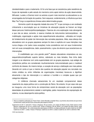 clandestinidade e para o isolamento. Aí foi uma fase que se caracterizou pela resistência às
forças de repressão e pelo estudo do marxismo como apoio teórico da ação desenvolvida.
Althusser, Lucaks, e Gramsci eram os autores a quem mais recorriam os educadores ou os
encarregados da formação de quadros. Sem esquecer, evidentemente, a influência que teve
Mao Tse Tung e a experiência chinesa sobre determinados grupos.
          Somente a partir da segunda metade dos anos 7017 é que começou a ser analisada
criticamente a acumulação que as iniciativas de educação popular se fizeram ao longo
desse percurso histórico/político/pedagógico. Falamos de uma exploração mais abrangente
e que não se ateve, somente, à reserva imediata de instrumentos teóricos/práticos - de
mobilização, organização e ações mais especificamente educativas - utilizados em função
do fortalecimento do poder de intervenção das camadas populares. Aliás, essa aliança dos
educadores com os grupos populares sempre foi clara e explícita em suas intenções mas
nunca chegou a ter (salvo raras exceções) muita consistência nem em seus fundamentos
nem em suas conseqüências, dado, possivelmente, o grau de ativismo que caracterizava as
intervenções.
          A credibilidade que uma grande parte18 desses educadores emprestava ao seu
esquemático/simplificado suporte teórico, sobretudo os mais letrados, lhes tinha dado
margem a se relacionar com certa superioridade com os grupos populares, cujo estágio de
consciência política era considerado insuficientemente instrumentalizado para o inadiável
confronto de classes. Ao mesmo tempo, a vocação de serviço e dedicação aos mais pobres
(levando em conta aí que a maioria dos quadros de educação popular era recrutada nos
meios cristãos ou entre militantes de organizações marxistas) levava-os a dignificar
eticamente o tipo de intervenção e a valorizar o humilde e o simples quase que por
categorias religiosas.
          A militância chamada salvacionista foi um resultado compreensível desse
casamento da utopia política com a construção do Reino. No entanto, foi por esse viés que
se inaugurou uma nova forma de compromisso social da educação com as populações
deserdadas do protecionismo estatal e restringidas, pelos mecanismos de expropriação do
sistema, no seu desempenho sócio-político.



17 Afora os trabalhos publicados por Paulo Freire, Carlos Brandão e Vanilda Paiva, os primeiros documentos de que temos
  conhecimento nesse período foram produzidos pela equipe do NOVA:
Suplemento do CEI 17, abril/1977, Tempo e Presença, Rio de Janeiro, com artigos de Beatriz Costa, Pedro Garcia e Aída
  Bezerra; suplemento do CEI 22, outubro/1978, Tempo e Presença, Rio de Janeiro, com artigos de Pedro Garcia, Jorge
  Munhoz e Aída Bezerra. Ver, ainda produzidos pela equipe do NOVA, os artigos publicados na série Cadernos do CEDI:
  Cadernos do CEDI 1, s/data; Tempo e Presença; Cadernos do CEDI 2, s/data e Cadernos do CEDI 6, setembro/1980.
18 Aí nos incluímos.
 