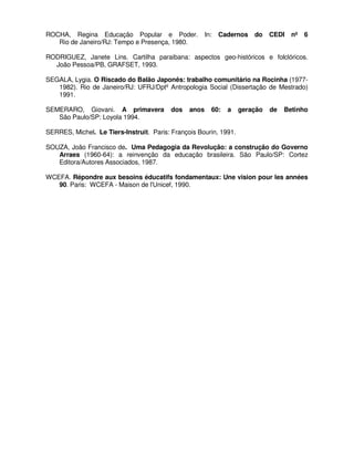ROCHA, Regina Educação Popular e Poder.                In:   Cadernos   do   CEDI   nº   6
   Rio de Janeiro/RJ: Tempo e Presença, 1980.

RODRIGUEZ, Janete Lins. Cartilha paraibana: aspectos geo-históricos e folclóricos.
  João Pessoa/PB, GRAFSET, 1993.

SEGALA, Lygia. O Riscado do Balão Japonês: trabalho comunitário na Rocinha (1977-
   1982). Rio de Janeiro/RJ: UFRJ/Dptº Antropologia Social (Dissertação de Mestrado)
   1991.

SEMERARO, Giovani. A primavera            dos   anos     60:   a   geração   de   Betinho
   São Paulo/SP: Loyola 1994.

SERRES, Michel. Le Tiers-Instruit. Paris: François Bourin, 1991.

SOUZA, João Francisco de. Uma Pedagogia da Revolução: a construção do Governo
   Arraes (1960-64): a reinvenção da educação brasileira. São Paulo/SP: Cortez
   Editora/Autores Associados, 1987.

WCEFA. Répondre aux besoins éducatifs fondamentaux: Une vision pour les années
   90. Paris: WCEFA - Maison de l'Unicef, 1990.
 