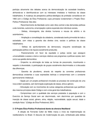 participa ativamente dos debates acerca da democratização da sociedade brasileira,
alinhando-se e identificando-se com os interesses imediatos e históricos da classe
trabalhadora. A mudança da perspectiva política-ideológica da profissão consolida-se em
1993 com o Código de Ética Profissional, cujos princípios fundamentam o Projeto Ético-
Político Profissional. São eles:
         - Reconhecimento da liberdade como valor ético central e das demandas políticas
a ela inerentes, autonomia, emancipação e plena expansão dos indivíduos sociais;
         - Defesa, intransigente, dos direitos humanos e recusa do arbítrio e do
autoritarismo;
         - Ampliação e consolidação da cidadania, considerada tarefa primordial de toda a
sociedade, com vistas a garantia dos direitos civis, sociais e políticos da classe
trabalhadora;
         - Defesa do aprofundamento da democracia, enquanto socialização da
participação política e da riqueza socialmente produzida;
        - Posicionamento em favor da equidade e justiça social, que assegure
universalidade e acesso a bens e serviços relativos aos programas e políticas sociais, bem
como sua gestão democrática;
        - Empenho na eliminação de todas as formas de preconceito, incentivando o
respeito à diversidade, à participação de grupos socialmente discriminados e à discussão
das diferenças;
        - Garantia do pluralismo, através do respeito às correntes profissionais
democráticas existentes e suas expressões teóricas e compromisso com o constante
aprimoramento intelectual;
        - Opção por um projeto profissional vinculado ao processo de construção de uma
nova ordem societária, sem dominação-exploração de classe, etnia e gênero;
        - Articulação com os movimentos de outras categorias profissionais que partilhem
dos mesmos princípios deste Código e com a luta geral dos trabalhadores;
        - Compromisso com a qualidade dos serviços prestados à população e com o
Exercício do Serviço Social sem ser discriminado, nem discriminar por questões de
inserção de classe social, gênero, etnia, religião, nacionalidade, opção sexual, idade e
condição física.” (Código de Ética Profissional, 2001)


2- O Projeto Ético-Político Profissional diante da ofensiva Neoliberal
       A eleição de Fernando Collor de Mello marca o início da implementação do
neoliberalismo no Brasil. O discurso de modernização do país, simbolizado pela defesa
 