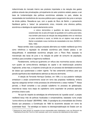 indiscriminada do mercado interno aos produtos importados e da redução dos gastos
públicos através das privatizações, principalmente do setor produtivo estatal, passou a ser
base de fundamentação das políticas econômicas adotadas no país, aliadas às
necessidades de transferência de recursos públicos para o pagamento dos juros e serviços
da dívida pública. Ressalta-se que, com a queda do Muro de Berlim, o pensamento
Neoliberal ganha o “status” de pensamento único, iniciando uma ofensiva política,
econômica e ideológica do capital abertamente contra
                                      a cultura democrática e igualitária da época contemporânea,
                             caracterizada não só pela afirmação da igualdade civil e política para todos,
                             mas também pela busca da redução das desigualdades entre os indivíduos
                             no plano econômico e social, no âmbito de um objetivo mais amplo de
                             libertar a sociedade e seus membros da necessidade e do risco. (NUNES in:
                             Netto, 1992)
            Nesse sentido, toda e qualquer proposta alternativa ao modelo neoliberal que tinha
como referência a regulação da atividade econômica pelo Estado passou a ser
desqualificada. A estabilidade econômica atingida com o Plano Real, baseada na
manutenção das taxas de juros e na redução do poder de consumo da população,
contribuiu para consolidar a hegemonia neoliberal.
            Paralelamente, verifica-se igualmente um refluxo dos movimentos sociais urbanos
num quadro de contra-ofensiva ideológica do capital e de reestruturação produtiva
fragilizando, ainda mais, a incipiente construção de um processo de identidade/consciência
de classe que questionasse a ordem vigente. Tal fato certamente contribuiu para que
parcela significativa dos trabalhadores aderisse ao discurso dominante.
            A eleição de Fernando Henrique Cardoso, em 1994, e a sua posterior reeleição
simbolizam o amplo consentimento social em torno das propostas neoliberais, embora
                                                                                                        26
algumas categorias tenham vivido processos de enfrentamento a estas medidas                               . Nesse
período, o Brasil consolida a sua posição subalterna no processo de globalização,
inserindo-se nessa nova etapa do capitalismo como exportador de produtos agrícolas
primários à baixo custo.
            No que diz respeito às estratégias de enfrentamento da “questão social”, o projeto
neoliberal lança mão de políticas focalizadas e compensatórias, baseadas numa ampla
“contra-reforma do Estado” (BEHRING, 1998). O paradigma da universalidade dos Direitos
Sociais que perpassou a Constituição de 1988 foi duramente atacado em nome da
austeridade fiscal. Tal estratégia se baseia na desresponsabilização do Estado com as
26   Destacaram-se nesse período as ocupações de terra empreendidas pelos trabalhadores rurais cujo Movimento dos
     Trabalhadores Rurais Sem Terra foi a maior expressão, assim como, as greves dos trabalhadores do setor público.
 