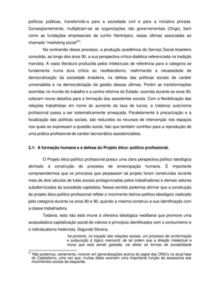 políticas públicas, transferindo-a para a sociedade civil e para a iniciativa privada.
Conseqüentemente, multiplicam-se as organizações não governamentais (Ongs), bem
como as fundações empresariais de cunho filantrópico, essas últimas associadas ao
chamado “marketing social”27.
           Na contramão desse processo, a produção acadêmica do Serviço Social brasileiro
consolida, ao longo dos anos 90, a sua perspectiva crítico-dialética referenciada na tradição
marxista. A vasta literatura produzida pelos intelectuais de referência para a categoria se
fundamenta numa dura crítica ao neoliberalismo, reafirmando a necessidade de
democratização da sociedade brasileira, na defesa das políticas sociais de caráter
universalista e na democratização da gestão dessas últimas. Porém as transformações
ocorridas no mundo do trabalho e a contra-reforma do Estado, ocorrida durante os anos 90,
colocam novos desafios para a formação dos assistentes sociais. Com a flexibilização das
relações trabalhistas em nome do aumento da taxa de lucros, a (relativa) autonomia
profissional passa a ser sistematicamente ameaçada. Paralelamente à precarização e a
focalização das políticas sociais, são reduzidos os recursos de intervenção nos espaços
nos quais se expressam a questão social, fato que também contribui para a reprodução de
uma prática profissional de caráter tecnocrático-assistencialista.


2.1- A formação humana e a defesa do Projeto ético- político profissional.

           O Projeto ético-político profissional possui uma clara perspectiva político ideológica
alinhado      à   construção   do   processo    de    emancipação     humana.    É    importante
compreendermos que os princípios que perpassam tal projeto foram construídos durante
mais de dois séculos de lutas sociais protagonizadas pelos trabalhadores e demais setores
subalternizados da sociedade capitalista. Nesse sentido podemos afirmar que a construção
do projeto ético-político profissional reflete o movimento teórico-político-ideológico realizado
pela categoria durante os anos 80 e 90, quando a mesma construiu a sua identificação com
a classe trabalhadora.
           Todavia, esta não está imune à ofensiva ideológica neoliberal que promove uma
avassaladora capitalização social de valores e princípios identificados com o consumismo e
o individualismo hedonista. Segundo Silveira,
                         há portanto, no traçado das relações sociais, um processo de conformação
                         e subsunção à lógico mercantil, de tal ordem que a direção intelectual e
                         moral que esta sendo gestada, vai afetar as formas de sociabilidade

27
     Não podemos, certamente, incorrer em generalizações acerca do papel das ONG’s na atual fase
     do Capitalismo, uma vez que, muitas delas exercem uma importante função de assessoria aos
     movimentos sociais de esquerda.
 
