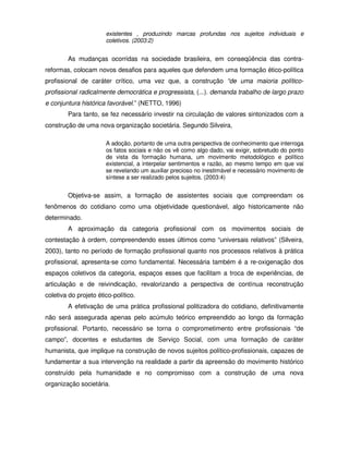 existentes , produzindo marcas profundas nos sujeitos individuais e
                       coletivos. (2003:2)


        As mudanças ocorridas na sociedade brasileira, em conseqüência das contra-
reformas, colocam novos desafios para aqueles que defendem uma formação ético-política
profissional de caráter crítico, uma vez que, a construção “de uma maioria político-
profissional radicalmente democrática e progressista, (...). demanda trabalho de largo prazo
e conjuntura histórica favorável.” (NETTO, 1996)
        Para tanto, se fez necessário investir na circulação de valores sintonizados com a
construção de uma nova organização societária. Segundo Silveira,

                       A adoção, portanto de uma outra perspectiva de conhecimento que interroga
                       os fatos sociais e não os vê como algo dado, vai exigir, sobretudo do ponto
                       de vista da formação humana, um movimento metodológico e político
                       existencial, a interpelar sentimentos e razão, ao mesmo tempo em que vai
                       se revelando um auxiliar precioso no inestimável e necessário movimento de
                       síntese a ser realizado pelos sujeitos. (2003:4)


        Objetiva-se assim, a formação de assistentes sociais que compreendam os
fenômenos do cotidiano como uma objetividade questionável, algo historicamente não
determinado.
        A aproximação da categoria profissional com os movimentos sociais de
contestação à ordem, compreendendo esses últimos como “universais relativos” (Silveira,
2003), tanto no período de formação profissional quanto nos processos relativos à prática
profissional, apresenta-se como fundamental. Necessária também é a re-oxigenação dos
espaços coletivos da categoria, espaços esses que facilitam a troca de experiências, de
articulação e de reivindicação, revalorizando a perspectiva de contínua reconstrução
coletiva do projeto ético-político.
        A efetivação de uma prática profissional politizadora do cotidiano, definitivamente
não será assegurada apenas pelo acúmulo teórico empreendido ao longo da formação
profissional. Portanto, necessário se torna o comprometimento entre profissionais “de
campo”, docentes e estudantes de Serviço Social, com uma formação de caráter
humanista, que implique na construção de novos sujeitos político-profissionais, capazes de
fundamentar a sua intervenção na realidade a partir da apreensão do movimento histórico
construído pela humanidade e no compromisso com a construção de uma nova
organização societária.
 