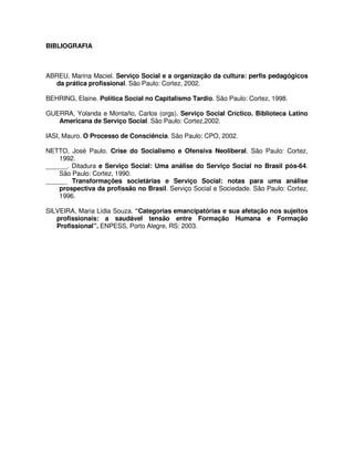 BIBLIOGRAFIA



ABREU, Marina Maciel. Serviço Social e a organização da cultura: perfis pedagógicos
  da prática profissional. São Paulo: Cortez, 2002.

BEHRING, Elaine. Política Social no Capitalismo Tardio. São Paulo: Cortez, 1998.

GUERRA, Yolanda e Montaño, Carlos (orgs). Serviço Social Críctico. Biblioteca Latino
   Americana de Serviço Social. São Paulo: Cortez,2002.

IASI, Mauro. O Processo de Consciência. São Paulo: CPO, 2002.

NETTO, José Paulo. Crise do Socialismo e Ofensiva Neoliberal. São Paulo: Cortez,
    1992.
______. Ditadura e Serviço Social: Uma análise do Serviço Social no Brasil pós-64.
    São Paulo: Cortez, 1990.
______ Transformações societárias e Serviço Social: notas para uma análise
    prospectiva da profissão no Brasil. Serviço Social e Sociedade. São Paulo: Cortez,
    1996.

SILVEIRA, Maria Lídia Souza. “Categorias emancipatórias e sua afetação nos sujeitos
   profissionais: a saudável tensão entre Formação Humana e Formação
   Profissional”. ENPESS, Porto Alegre, RS: 2003.
 