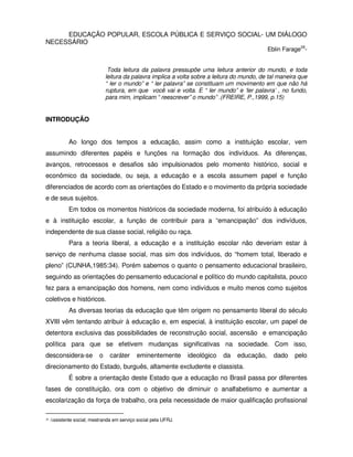 EDUCAÇÃO POPULAR, ESCOLA PÚBLICA E SERVIÇO SOCIAL- UM DIÁLOGO
NECESSÁRIO
                                                                                               Eblin Farage28-


                                Toda leitura da palavra pressupõe uma leitura anterior do mundo, e toda
                               leitura da palavra implica a volta sobre a leitura do mundo, de tal maneira que
                               “ ler o mundo” e “ ler palavra” se constituam um movimento em que não há
                               ruptura, em que você vai e volta. E “ ler mundo” e ‘ler palavra’ , no fundo,
                               para mim, implicam “ reescrever” o mundo” .(FREIRE, P.,1999, p.15)


INTRODUÇÃO


             Ao longo dos tempos a educação, assim como a instituição escolar, vem
assumindo diferentes papéis e funções na formação dos indivíduos. As diferenças,
avanços, retrocessos e desafios são impulsionados pelo momento histórico, social e
econômico da sociedade, ou seja, a educação e a escola assumem papel e função
diferenciados de acordo com as orientações do Estado e o movimento da própria sociedade
e de seus sujeitos.
             Em todos os momentos históricos da sociedade moderna, foi atribuído à educação
e à instituição escolar, a função de contribuir para a “emancipação” dos indivíduos,
independente de sua classe social, religião ou raça.
             Para a teoria liberal, a educação e a instituição escolar não deveriam estar à
serviço de nenhuma classe social, mas sim dos indivíduos, do “homem total, liberado e
pleno” (CUNHA,1985:34). Porém sabemos o quanto o pensamento educacional brasileiro,
seguindo as orientações do pensamento educacional e político do mundo capitalista, pouco
fez para a emancipação dos homens, nem como indivíduos e muito menos como sujeitos
coletivos e históricos.
             As diversas teorias da educação que têm origem no pensamento liberal do século
XVIII vêm tentando atribuir à educação e, em especial, à instituição escolar, um papel de
detentora exclusiva das possibilidades de reconstrução social, ascensão e emancipação
política para que se efetivem mudanças significativas na sociedade. Com isso,
desconsidera-se            o    caráter      eminentemente       ideológico   da   educação,     dado    pelo
direcionamento do Estado, burguês, altamente excludente e classista.
             É sobre a orientação deste Estado que a educação no Brasil passa por diferentes
fases de constituição, ora com o objetivo de diminuir o analfabetismo e aumentar a
escolarização da força de trabalho, ora pela necessidade de maior qualificação profissional

28   Assistente social; mestranda em serviço social pela UFRJ.
 