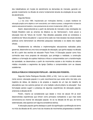 dos trabalhadores em função do atendimento às demandas do mercado, gerando um
grande investimento na difusão do ensino fundamental através da ampliação de sua rede
de atendimento.
            Segundo Neves:
            [...] nos anos 1990, impulsionado por motivações distintas, o projeto neoliberal de
educação propôs como objetivo e vem executando, com relativo sucesso, o alargamento na base do
sistema educacional brasileiro, mais precisamente do ensino fundamental. (2002, p.163)
            Assim, desenvolvendo-se a partir da demanda do mercado e das orientações do
Estado Brasileiro (sob as amarras da ditadura ou da “democracia”), muito pouco a
educação teve de “leitura de mundo”. Nas décadas passadas ainda se constatava a
existência da “leitura da palavra”, o que se torna cada vez mais escasso nas atuais escolas
públicas como demonstram as diferentes pesquisas realizadas e os dados dos órgãos
oficiais.
            Paralelamente às reflexões e implementações educacionais realizadas pelos
governos, desenvolve-se uma nova concepção de educação, que ganha espaço na década
de 60 a partir dos escritos do educador Paulo Freire. A Educação popular como ficou
conhecida essa nova proposta de educação, que privilegia a realidade, a construção
coletiva e a formação de sujeitos históricos críticos e comprometidos com a transformação
da sociedade, se desenvolveu a partir de movimentos sociais e da iniciativa de setores
médios vinculados a segmentos da Igreja Católica e comprometidos com as classes
subalternas.

ESCOLA PÚBLICA E EDUCAÇÃO POPULAR – UM DIÁLOGO POSSÍVEL

            Segundo Carlos Rodrigues Brandão (2002, p.142), “com ou sem o símbolo deste
nome sonoro: educação popular é o justo reconhecermos que existe entre nós toda uma
trajetória de idéias, de ideários e de projetos a respeito de um tipo de trabalho de
educadores que nos autoriza pensar em uma tradição cultural própria na educação”. Sua
formulação parece sugerir a presença de algumas experiências de educação popular,
anteriores à década de 60.
            Porém, mesmo se considerando que desde o início do século XX já eram
desenvolvidas experiências que tinham como princípios norteadores o que mais tarde
convencionou-se chamar de educação popular, foi só na década de 60 que, de forma
sistematizada, esta aparece com alguma consistência teórica.
            A educação popular ganha destaque a partir da significação e proliferação do termo
no início da década de 60, como fruto da iniciativa de movimentos progressistas e também
 