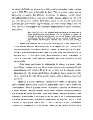 por iniciativa do Estado, que apropriando-se do termo de forma populista, realiza iniciativas
como o MEB (Movimento de Educação de Base). Vale, no entanto, registrar que as
concepções norteadoras das diferentes experiências de educação popular tinham
conotações políticas distintas, pois se para o Estado a educação popular era vista como
uma forma de responder a distintas demandas do capital, por uma força de trabalho mais
qualificada, para os movimentos progressistas esta tinha relevância no sentido de uma uma
forma possível de contribuição no desenvolvimento da consciência das classes subalternas.
Nesta direção,
                    A educação popular por nós entendida é necessariamente uma educação de
                    classe. Uma educação comprometida com os segmentos populares da
                    sociedade cujo objetivo maior deve ser o de contribuir para a elevação da sua
                    consciência crítica, do reconhecimento da sua condição de classe e das
                    potencialidades transformadoras inerentes a essa condição. (VALE,1992, p.
                    57)
          Apesar das diferentes leituras sobre educação popular, o eixo hegemônico a
  nortear grande parte das experiências tinha como objetivo principal, possibilitar às
  camadas subalternas, da cidade ou do campo, o acesso ao direito básico da educação.
  Uma educação não pautada apenas no aprendizado das letras, mas essencialmente na
  leitura do mundo, condição de superação do senso comum e forma de possibilitar a
  crítica à organização social existente, apontando para uma perspectiva de sua
  transformação.
          Entre tantas experiências de alfabetização de adultos, cine-clubes, rádios
  comunitárias, jornais de bairro e de fábrica, grupos jovens e tantas outras experiências
  das décadas de 60, 70 e início de 80, que tinham como eixo central a educação popular,
  pouco se percebe hoje dessas experiências na educação das classes subalternas. Tanto
  no que se refere à dimensão técnica quanto á própria política da educação, seja formal
  ou informal.
        Apesar de o ensino fundamental no Brasil ter aumentado sua abrangência nas
últimas décadas, continua muito aquém das necessidades sociais. Parece existir uma
unanimidade no sentido de que esse aumento e sua cobertura se deram em detrimento da
qualidade do ensino. "Além de alfabetizar menos, o Brasil alfabetizou com pior qualidade do
que a maioria dos países do mundo. Quanto mais ofereceu educação às massas, mais
deteriorou a sua qualidade" (Carta Capital nº 261, de 2003, p. 30). A mesma reportagem
noticia um estudo sobre educação efetuado pela Unesco em 41 países, no qual o Brasil
ficou em 37º lugar no que tange à leitura. O estudo detectou que 50% dos escolares
brasileiros são analfabetos funcionais, ou seja, conseguem ler palavras em anúncios e
 