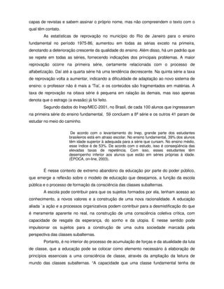 capas de revistas e sabem assinar o próprio nome, mas não compreendem o texto com o
qual têm contato.
        As estatísticas de reprovação no município do Rio de Janeiro para o ensino
fundamental no período 1975-86, aumentou em todas as sérias exceto na primeira,
denotando a deterioração crescente da qualidade do ensino. Além disso, há um padrão que
se repete em todas as séries, fornecendo indicações dos principais problemas. A maior
reprovação ocorre na primeira série, certamente relacionada com o processo de
alfabetização. Daí até a quarta série há uma tendência decrescente. Na quinta série a taxa
de reprovação volta a aumentar, indicando a dificuldade de adaptação ao novo sistema de
ensino: o professor não é mais a 'Tia', e os conteúdos são fragmentados em matérias. A
taxa de reprovação na oitava série é pequena em ralação às demais, mas isso apenas
denota que o estrago (a evasão) já foi feito.
        Segundo dados do Inep/MEC-2001, no Brasil, de cada 100 alunos que ingressaram
na primeira série do ensino fundamental, 59 concluem a 8ª série e os outros 41 param de
estudar no meio do caminho.

                        De acordo com o levantamento do Inep, grande parte dos estudantes
                       brasileiros está em atraso escolar. No ensino fundamental, 39% dos alunos
                       têm idade superior à adequada para a série que cursam. No ensino médio,
                       esse índice é de 53%. De acordo com o estudo, isso é conseqüência das
                       elevadas taxas de repetência. Com isso, esses estudantes têm
                       desempenho inferior aos alunos que estão em séries próprias à idade.
                       (ÉPOCA, on-line, 2003).


        É nesse contexto de extremo abandono da educação por parte do poder público,
que emerge a reflexão sobre o modelo de educação que desejamos, a função da escola
pública e o processo de formação da consciência das classes subalternas.
        A escola pode contribuir para que os sujeitos formados por ela, tenham acesso ao
conhecimento, a novos valores e a construção de uma nova racionalidade. A educação
aliada `a ação e a processos organizativos podem contribuir para a desmistificação do que
é meramente aparente no real, na construção de uma consciência coletiva crítica, com
capacidade de resgate da esperança, do sonho e da utopia. E nesse sentido pode
impulsionar os sujeitos para a construção de uma outra sociedade marcada pela
perspectiva das classes subalternas.
        Portanto, é no interior do processo de acumulação de forças e da atualidade da luta
de classe, que a educação pode se colocar como elemento necessário à elaboração de
princípios essenciais a uma consciência de classe, através da ampliação da leitura de
mundo das classes subalternas. “A capacidade que uma classe fundamental tenha de
 