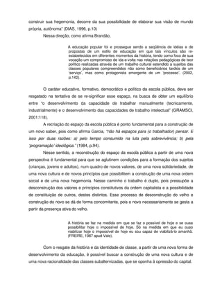 construir sua hegemonia, decorre da sua possibilidade de elaborar sua visão de mundo
própria, autônoma” (DIAS, 1996, p.10)
        Nessa direção, como afirma Brandão,

                      A educação popular foi e prossegue sendo a seqüência de idéias e de
                      propostas de um estilo de educação em que tais vínculos são re-
                      estabelecidos em diferentes momentos da história, tendo como foco de sua
                      vocação um compromisso de ida-e-volta nas relações pedagógicas de teor
                      político realizadas através de um trabalho cultural estendido a sujeitos das
                      classes populares compreendidos não como beneficiários tardios de um
                      ‘serviço’, mas como protagonista emergente de um ‘processo’. (2002,
                      p.142).


        O caráter educativo, formativo, democrático e político da escola pública, deve ser
resgatado na tentativa de se re-significar esse espaço, na busca de obter um equilíbrio
entre “o desenvolvimento da capacidade de trabalhar manualmente (tecnicamente,
industrialmente) e o desenvolvimento das capacidades de trabalho intelectual” (GRAMSCI,
2001:118).
        A recriação do espaço da escola pública é ponto fundamental para a construção de
um novo saber, pois como afirma Garcia, “não há espaços para (o trabalhador) pensar. E
isso por duas razões: a) pelo tempo consumido na luta pela sobrevivência; b) pela
‘programação’ ideológica.” (1984, p.94).
        Nesse sentido, a reconstrução do espaço da escola pública a partir de uma nova
perspectiva é fundamental para que se aglutinem condições para a formação dos sujeitos
(crianças, jovens e adultos), num quadro de novos valores, de uma nova solidariedade, de
uma nova cultura e de novos princípios que possibilitem a construção de uma nova ordem
social e de uma nova hegemonia. Nesse caminho o trabalho é duplo, pois pressupõe a
desconstrução dos valores e princípios constitutivos da ordem capitalista e a possibilidade
de constituição de outros, destes distintos. Esse processo de desconstrução do velho e
construção do novo se dá de forma concomitante, pois o novo necessariamente se gesta a
partir da presença ativa do velho.


                      A história se faz na medida em que se faz o possível de hoje e se ousa
                      possibilitar hoje o impossível de hoje. Só na medida em que eu ouso
                      viabilizar hoje o impossível de hoje eu sou capaz de viabilizá-lo amanhã.
                      (FREIRE, 1987 apud Vale).


        Com o resgate da história e da identidade de classe, a partir de uma nova forma de
desenvolvimento da educação, é possível buscar a construção de uma nova cultura e de
uma nova racionalidade das classes subalternizadas, que se oponha à opressão do capital.
 