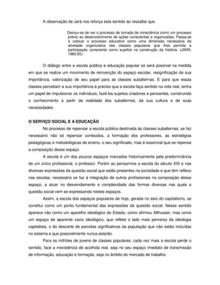 A observação de Jará nos reforça esta sentido ao ressaltar que

                     Deixou-se de ver o processo de tomada de consciência como um processo
                     prévio ao desenvolvimento de ações conscientes e organizadas. Passa-se
                     a colocar o processo educativo como uma dimensão necessária da
                     atividade organizativa das classes populares que lhes permite a
                     participação consciente como sujeitos na construção da história. (JARA,
                     1985:05)


        O diálogo entre a escola pública e educação popular só será possível na medida
em que se realize um movimento de reinvenção do espaço escolar, resignificação de sua
importância, valorização de seu papel para as classes subalternas. E para que essas
classes percebam a sua importância é preciso que a escola faça sentido na vida real, tenha
um papel de impulsionar os indivíduos, fazê-los sujeitos criadores e pensantes, construindo
o conhecimento a partir da realidade dos subalternos, da sua cultura e de suas
necessidades.


O SERVIÇO SOCIAL E A EDUCAÇÃO
        No processo de repensar a escola pública destinada às classes subalternas, se faz
necessário não só repensar conteúdos, a formação dos professores, as estratégias
pedagógicas e metodológicas de ensino, o seu significado, mas é essencial que se repense
a composição desse espaço.
        A escola é um dos poucos espaços marcados historicamente pela predominância
de um único profissional, o professor. Porém ao pensarmos a escola do século XXI e nas
diversas expressões da questão social que estão presentes na sociedade e que têm reflexo
nas escolas, necessário se faz à integração de outros profissionais na composição desse
espaço, a atuar no desvendamento e complexidade das formas diversas nas quais a
questão social vem se expressando nestes espaços.
        Assim, a escola dos espaços populares de hoje, gerada no seio do capitalismo, se
constitui como um ponto fundamental das expressões da questão social. Nesse sentido
aparece não como um aparelho ideológico do Estado, como afirmou Althusser, mas como
um espaço de aparente vazio ideológico, que reflete o lado mais perverso da ideologia
capitalista, o do descarte de parcelas significativas da população que não estão incluídas
no sistema e que possivelmente nunca estarão.
        Para os milhões de jovens de classes populares, cada vez mais a escola perde o
sentido, face a inexistência de acolhida real, seja no seu espaço imediato de transmissão
de informação, educação e formação, seja no âmbito do mercado de trabalho.
 